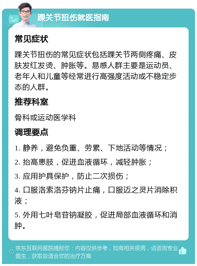 踝关节扭伤就医指南 常见症状 踝关节扭伤的常见症状包括踝关节两侧疼痛、皮肤发红发烫、肿胀等。易感人群主要是运动员、老年人和儿童等经常进行高强度活动或不稳定步态的人群。 推荐科室 骨科或运动医学科 调理要点 1. 静养，避免负重、劳累、下地活动等情况； 2. 抬高患肢，促进血液循环，减轻肿胀； 3. 应用护具保护，防止二次损伤； 4. 口服洛索洛芬钠片止痛，口服迈之灵片消除积液； 5. 外用七叶皂苷钠凝胶，促进局部血液循环和消肿。