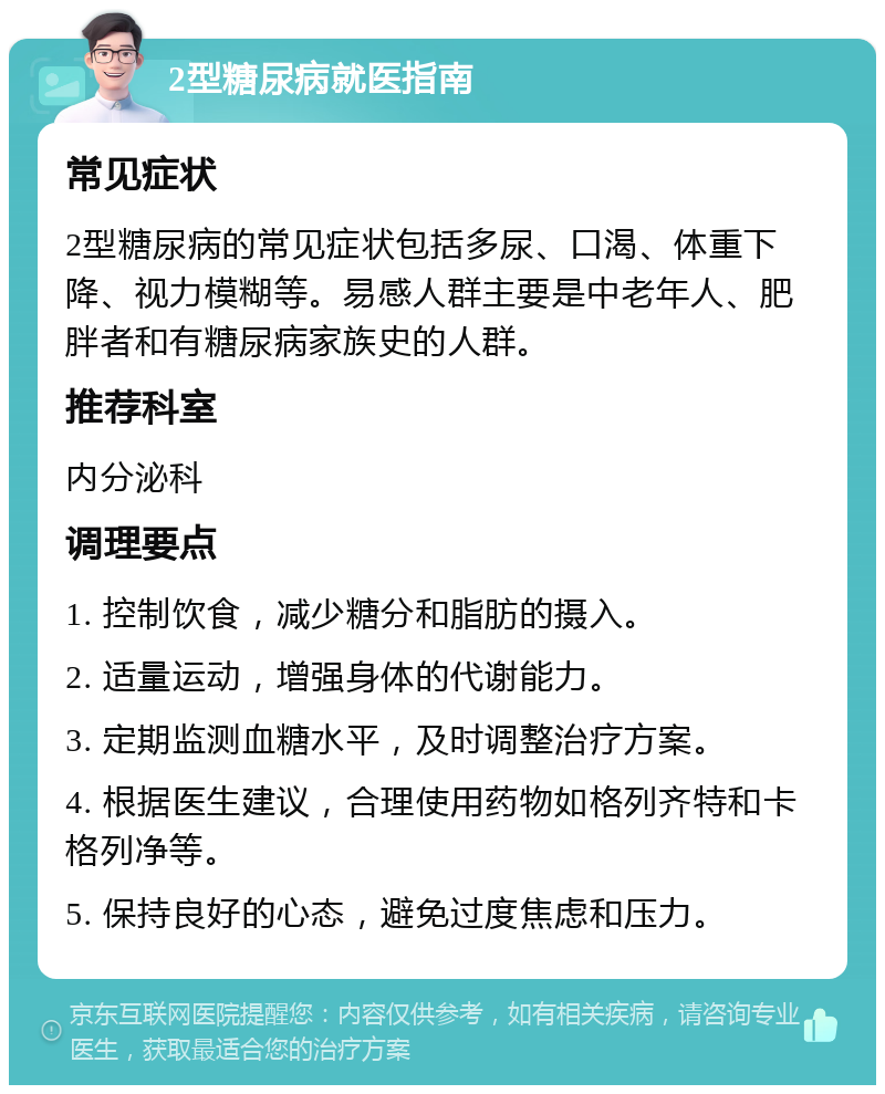 2型糖尿病就医指南 常见症状 2型糖尿病的常见症状包括多尿、口渴、体重下降、视力模糊等。易感人群主要是中老年人、肥胖者和有糖尿病家族史的人群。 推荐科室 内分泌科 调理要点 1. 控制饮食，减少糖分和脂肪的摄入。 2. 适量运动，增强身体的代谢能力。 3. 定期监测血糖水平，及时调整治疗方案。 4. 根据医生建议，合理使用药物如格列齐特和卡格列净等。 5. 保持良好的心态，避免过度焦虑和压力。