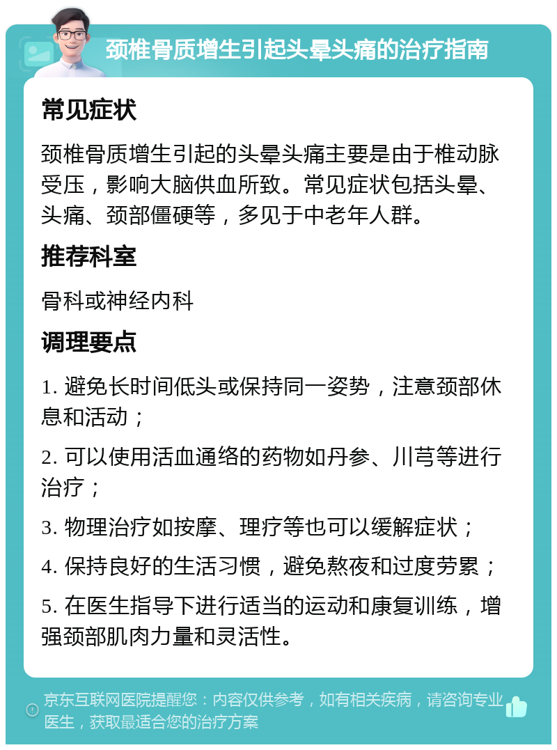 颈椎骨质增生引起头晕头痛的治疗指南 常见症状 颈椎骨质增生引起的头晕头痛主要是由于椎动脉受压，影响大脑供血所致。常见症状包括头晕、头痛、颈部僵硬等，多见于中老年人群。 推荐科室 骨科或神经内科 调理要点 1. 避免长时间低头或保持同一姿势，注意颈部休息和活动； 2. 可以使用活血通络的药物如丹参、川芎等进行治疗； 3. 物理治疗如按摩、理疗等也可以缓解症状； 4. 保持良好的生活习惯，避免熬夜和过度劳累； 5. 在医生指导下进行适当的运动和康复训练，增强颈部肌肉力量和灵活性。