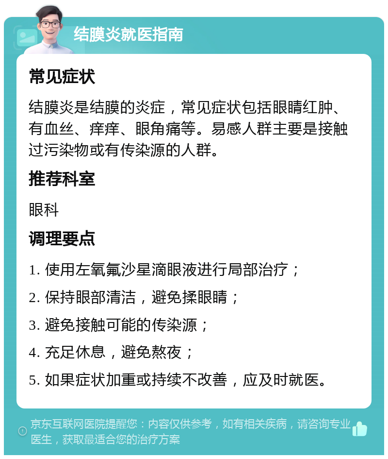 结膜炎就医指南 常见症状 结膜炎是结膜的炎症，常见症状包括眼睛红肿、有血丝、痒痒、眼角痛等。易感人群主要是接触过污染物或有传染源的人群。 推荐科室 眼科 调理要点 1. 使用左氧氟沙星滴眼液进行局部治疗； 2. 保持眼部清洁，避免揉眼睛； 3. 避免接触可能的传染源； 4. 充足休息，避免熬夜； 5. 如果症状加重或持续不改善，应及时就医。