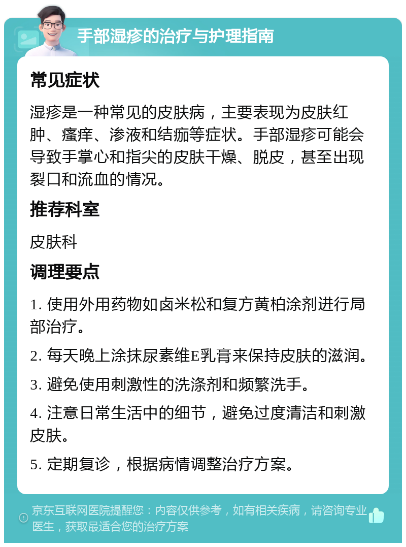 手部湿疹的治疗与护理指南 常见症状 湿疹是一种常见的皮肤病，主要表现为皮肤红肿、瘙痒、渗液和结痂等症状。手部湿疹可能会导致手掌心和指尖的皮肤干燥、脱皮，甚至出现裂口和流血的情况。 推荐科室 皮肤科 调理要点 1. 使用外用药物如卤米松和复方黄柏涂剂进行局部治疗。 2. 每天晚上涂抹尿素维E乳膏来保持皮肤的滋润。 3. 避免使用刺激性的洗涤剂和频繁洗手。 4. 注意日常生活中的细节，避免过度清洁和刺激皮肤。 5. 定期复诊，根据病情调整治疗方案。