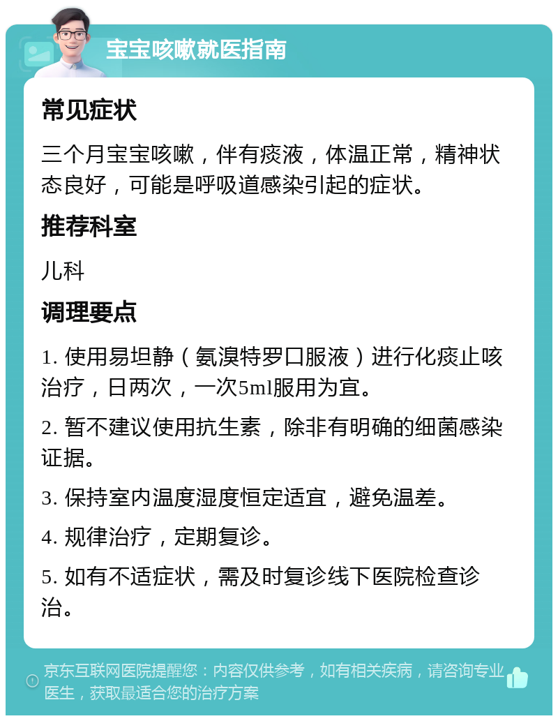 宝宝咳嗽就医指南 常见症状 三个月宝宝咳嗽，伴有痰液，体温正常，精神状态良好，可能是呼吸道感染引起的症状。 推荐科室 儿科 调理要点 1. 使用易坦静（氨溴特罗口服液）进行化痰止咳治疗，日两次，一次5ml服用为宜。 2. 暂不建议使用抗生素，除非有明确的细菌感染证据。 3. 保持室内温度湿度恒定适宜，避免温差。 4. 规律治疗，定期复诊。 5. 如有不适症状，需及时复诊线下医院检查诊治。