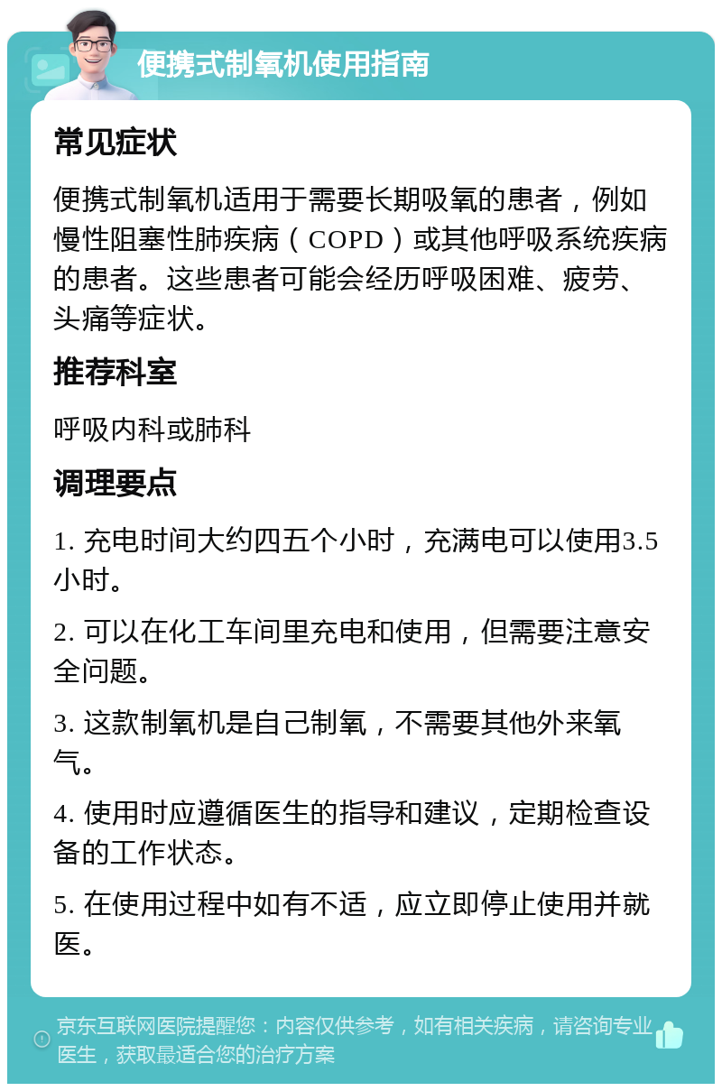 便携式制氧机使用指南 常见症状 便携式制氧机适用于需要长期吸氧的患者，例如慢性阻塞性肺疾病（COPD）或其他呼吸系统疾病的患者。这些患者可能会经历呼吸困难、疲劳、头痛等症状。 推荐科室 呼吸内科或肺科 调理要点 1. 充电时间大约四五个小时，充满电可以使用3.5小时。 2. 可以在化工车间里充电和使用，但需要注意安全问题。 3. 这款制氧机是自己制氧，不需要其他外来氧气。 4. 使用时应遵循医生的指导和建议，定期检查设备的工作状态。 5. 在使用过程中如有不适，应立即停止使用并就医。