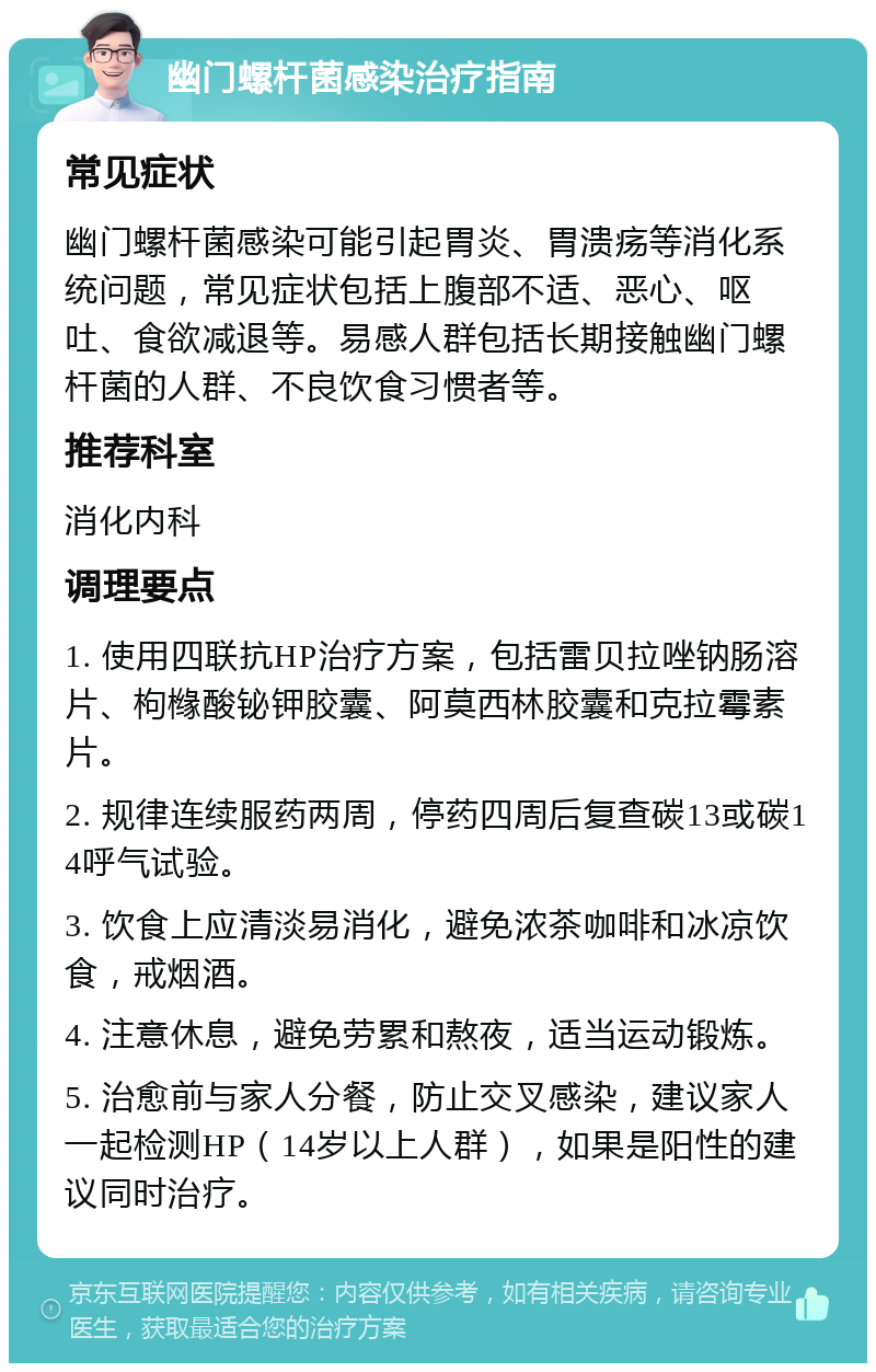 幽门螺杆菌感染治疗指南 常见症状 幽门螺杆菌感染可能引起胃炎、胃溃疡等消化系统问题，常见症状包括上腹部不适、恶心、呕吐、食欲减退等。易感人群包括长期接触幽门螺杆菌的人群、不良饮食习惯者等。 推荐科室 消化内科 调理要点 1. 使用四联抗HP治疗方案，包括雷贝拉唑钠肠溶片、枸橼酸铋钾胶囊、阿莫西林胶囊和克拉霉素片。 2. 规律连续服药两周，停药四周后复查碳13或碳14呼气试验。 3. 饮食上应清淡易消化，避免浓茶咖啡和冰凉饮食，戒烟酒。 4. 注意休息，避免劳累和熬夜，适当运动锻炼。 5. 治愈前与家人分餐，防止交叉感染，建议家人一起检测HP（14岁以上人群），如果是阳性的建议同时治疗。