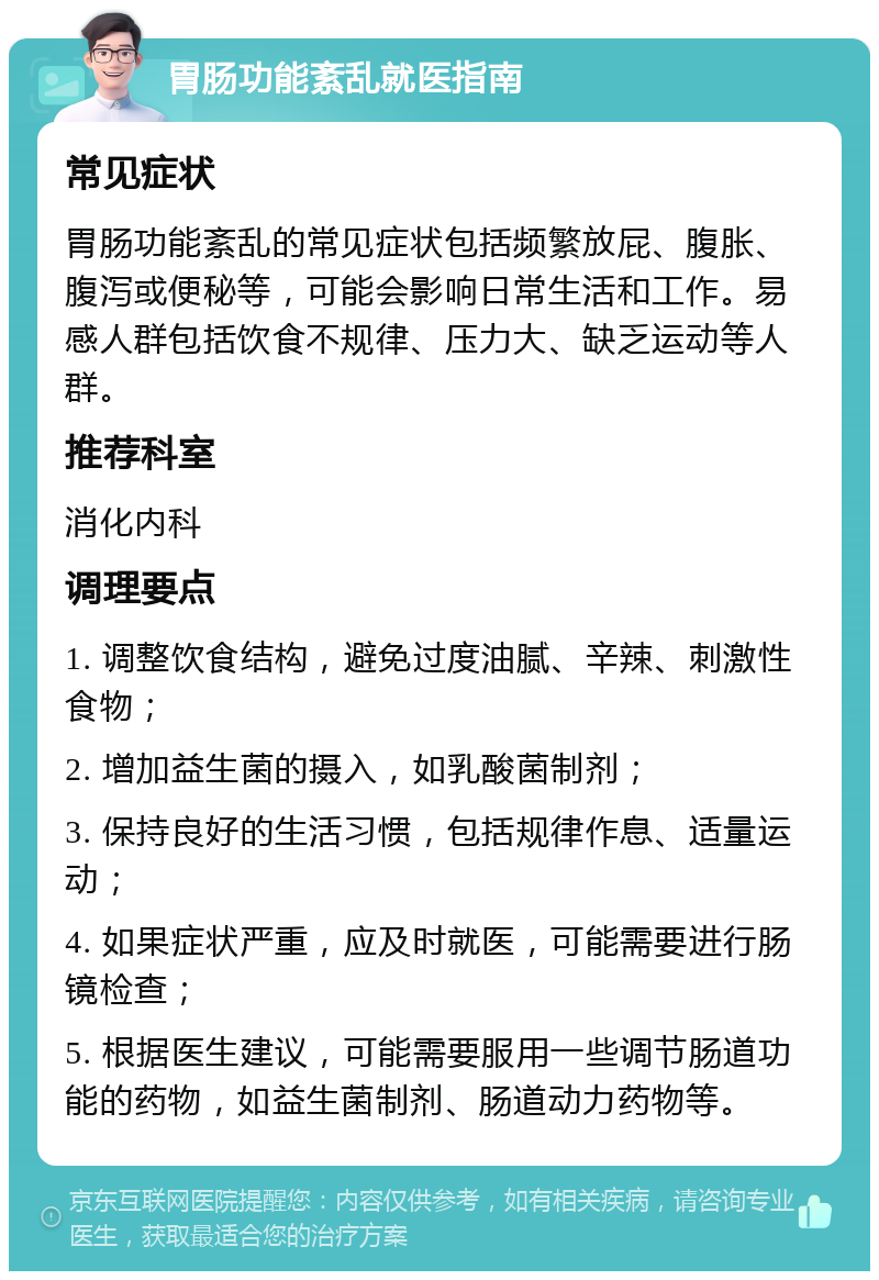 胃肠功能紊乱就医指南 常见症状 胃肠功能紊乱的常见症状包括频繁放屁、腹胀、腹泻或便秘等，可能会影响日常生活和工作。易感人群包括饮食不规律、压力大、缺乏运动等人群。 推荐科室 消化内科 调理要点 1. 调整饮食结构，避免过度油腻、辛辣、刺激性食物； 2. 增加益生菌的摄入，如乳酸菌制剂； 3. 保持良好的生活习惯，包括规律作息、适量运动； 4. 如果症状严重，应及时就医，可能需要进行肠镜检查； 5. 根据医生建议，可能需要服用一些调节肠道功能的药物，如益生菌制剂、肠道动力药物等。