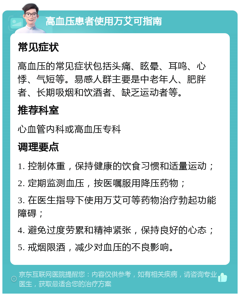 高血压患者使用万艾可指南 常见症状 高血压的常见症状包括头痛、眩晕、耳鸣、心悸、气短等。易感人群主要是中老年人、肥胖者、长期吸烟和饮酒者、缺乏运动者等。 推荐科室 心血管内科或高血压专科 调理要点 1. 控制体重，保持健康的饮食习惯和适量运动； 2. 定期监测血压，按医嘱服用降压药物； 3. 在医生指导下使用万艾可等药物治疗勃起功能障碍； 4. 避免过度劳累和精神紧张，保持良好的心态； 5. 戒烟限酒，减少对血压的不良影响。