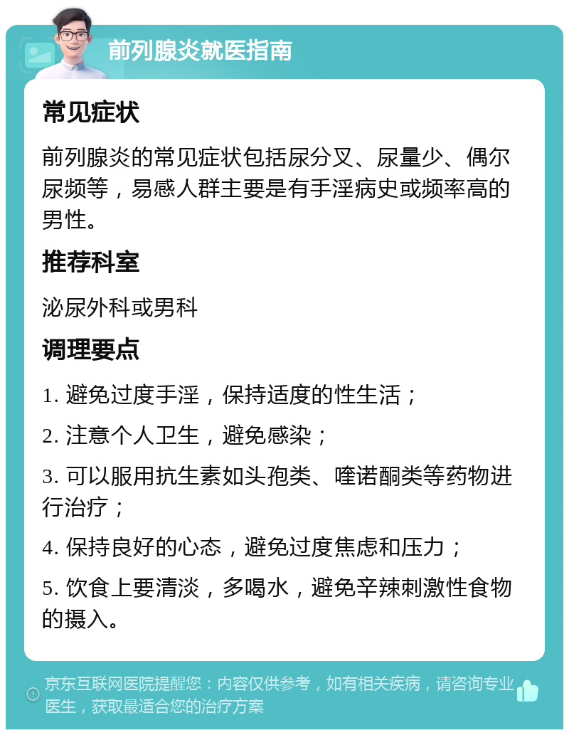 前列腺炎就医指南 常见症状 前列腺炎的常见症状包括尿分叉、尿量少、偶尔尿频等，易感人群主要是有手淫病史或频率高的男性。 推荐科室 泌尿外科或男科 调理要点 1. 避免过度手淫，保持适度的性生活； 2. 注意个人卫生，避免感染； 3. 可以服用抗生素如头孢类、喹诺酮类等药物进行治疗； 4. 保持良好的心态，避免过度焦虑和压力； 5. 饮食上要清淡，多喝水，避免辛辣刺激性食物的摄入。