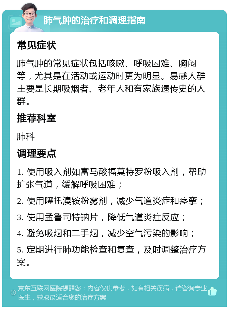 肺气肿的治疗和调理指南 常见症状 肺气肿的常见症状包括咳嗽、呼吸困难、胸闷等，尤其是在活动或运动时更为明显。易感人群主要是长期吸烟者、老年人和有家族遗传史的人群。 推荐科室 肺科 调理要点 1. 使用吸入剂如富马酸福莫特罗粉吸入剂，帮助扩张气道，缓解呼吸困难； 2. 使用噻托溴铵粉雾剂，减少气道炎症和痉挛； 3. 使用孟鲁司特钠片，降低气道炎症反应； 4. 避免吸烟和二手烟，减少空气污染的影响； 5. 定期进行肺功能检查和复查，及时调整治疗方案。