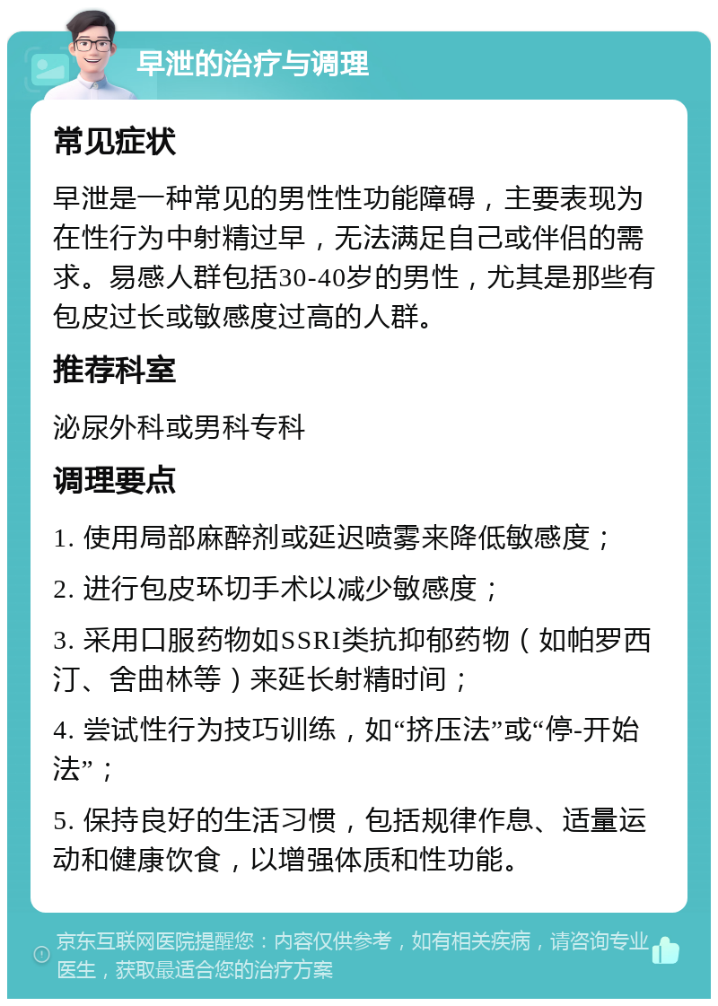 早泄的治疗与调理 常见症状 早泄是一种常见的男性性功能障碍，主要表现为在性行为中射精过早，无法满足自己或伴侣的需求。易感人群包括30-40岁的男性，尤其是那些有包皮过长或敏感度过高的人群。 推荐科室 泌尿外科或男科专科 调理要点 1. 使用局部麻醉剂或延迟喷雾来降低敏感度； 2. 进行包皮环切手术以减少敏感度； 3. 采用口服药物如SSRI类抗抑郁药物（如帕罗西汀、舍曲林等）来延长射精时间； 4. 尝试性行为技巧训练，如“挤压法”或“停-开始法”； 5. 保持良好的生活习惯，包括规律作息、适量运动和健康饮食，以增强体质和性功能。