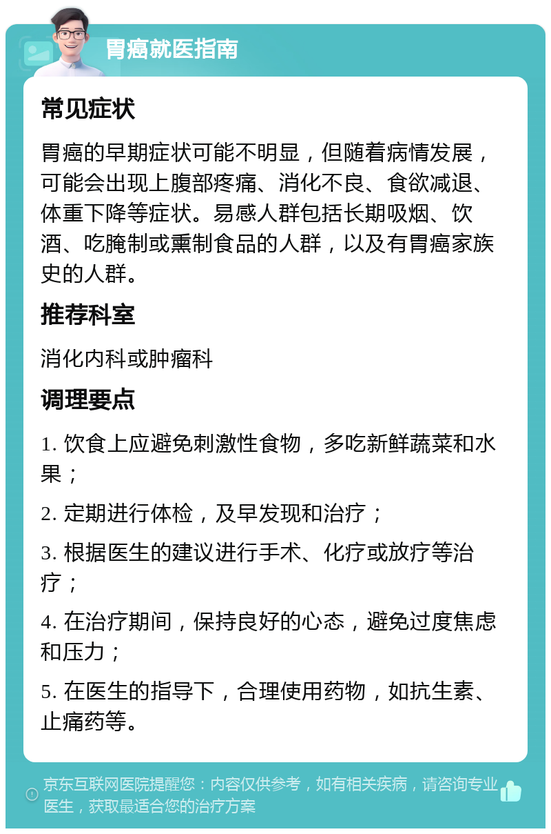 胃癌就医指南 常见症状 胃癌的早期症状可能不明显，但随着病情发展，可能会出现上腹部疼痛、消化不良、食欲减退、体重下降等症状。易感人群包括长期吸烟、饮酒、吃腌制或熏制食品的人群，以及有胃癌家族史的人群。 推荐科室 消化内科或肿瘤科 调理要点 1. 饮食上应避免刺激性食物，多吃新鲜蔬菜和水果； 2. 定期进行体检，及早发现和治疗； 3. 根据医生的建议进行手术、化疗或放疗等治疗； 4. 在治疗期间，保持良好的心态，避免过度焦虑和压力； 5. 在医生的指导下，合理使用药物，如抗生素、止痛药等。