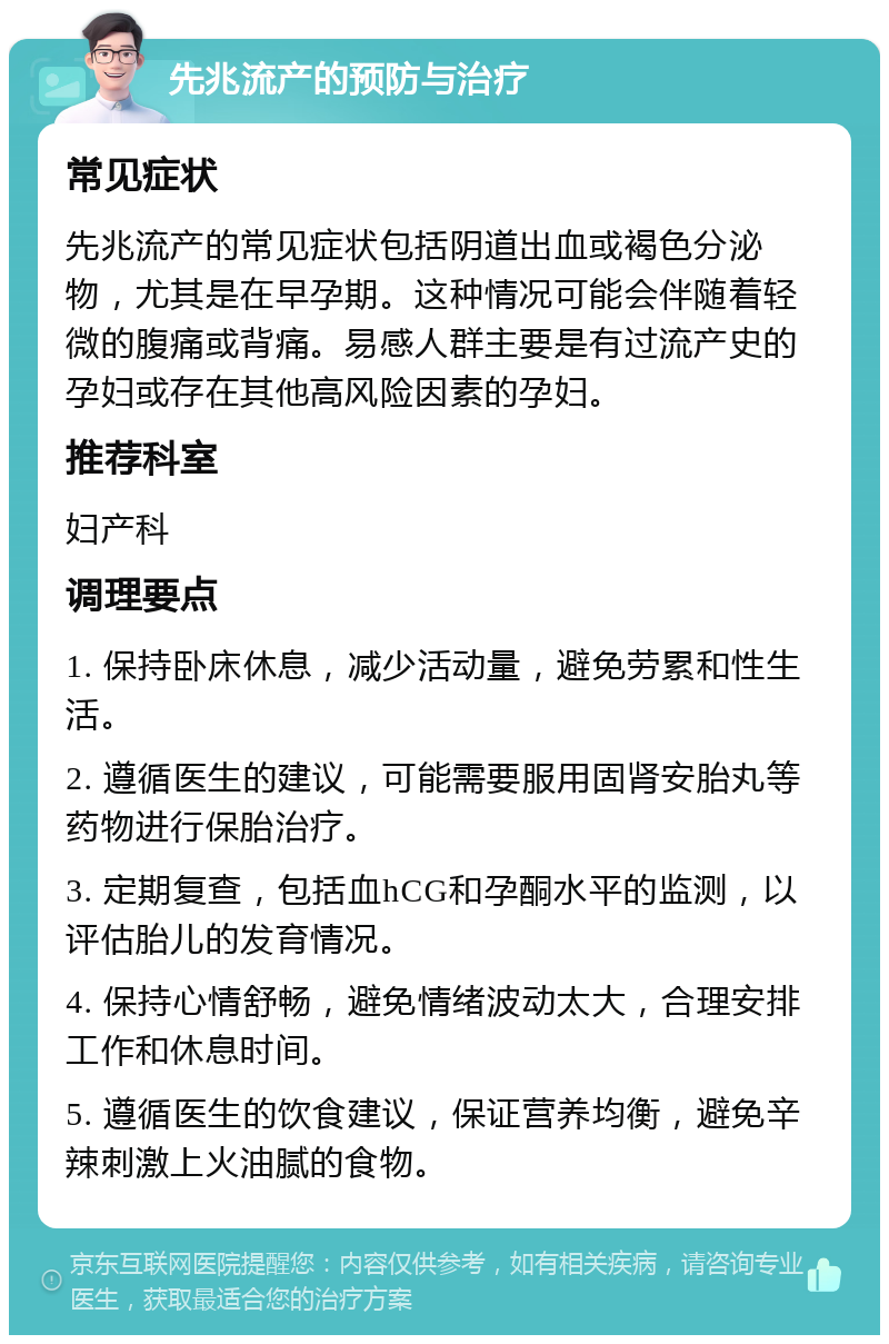 先兆流产的预防与治疗 常见症状 先兆流产的常见症状包括阴道出血或褐色分泌物，尤其是在早孕期。这种情况可能会伴随着轻微的腹痛或背痛。易感人群主要是有过流产史的孕妇或存在其他高风险因素的孕妇。 推荐科室 妇产科 调理要点 1. 保持卧床休息，减少活动量，避免劳累和性生活。 2. 遵循医生的建议，可能需要服用固肾安胎丸等药物进行保胎治疗。 3. 定期复查，包括血hCG和孕酮水平的监测，以评估胎儿的发育情况。 4. 保持心情舒畅，避免情绪波动太大，合理安排工作和休息时间。 5. 遵循医生的饮食建议，保证营养均衡，避免辛辣刺激上火油腻的食物。