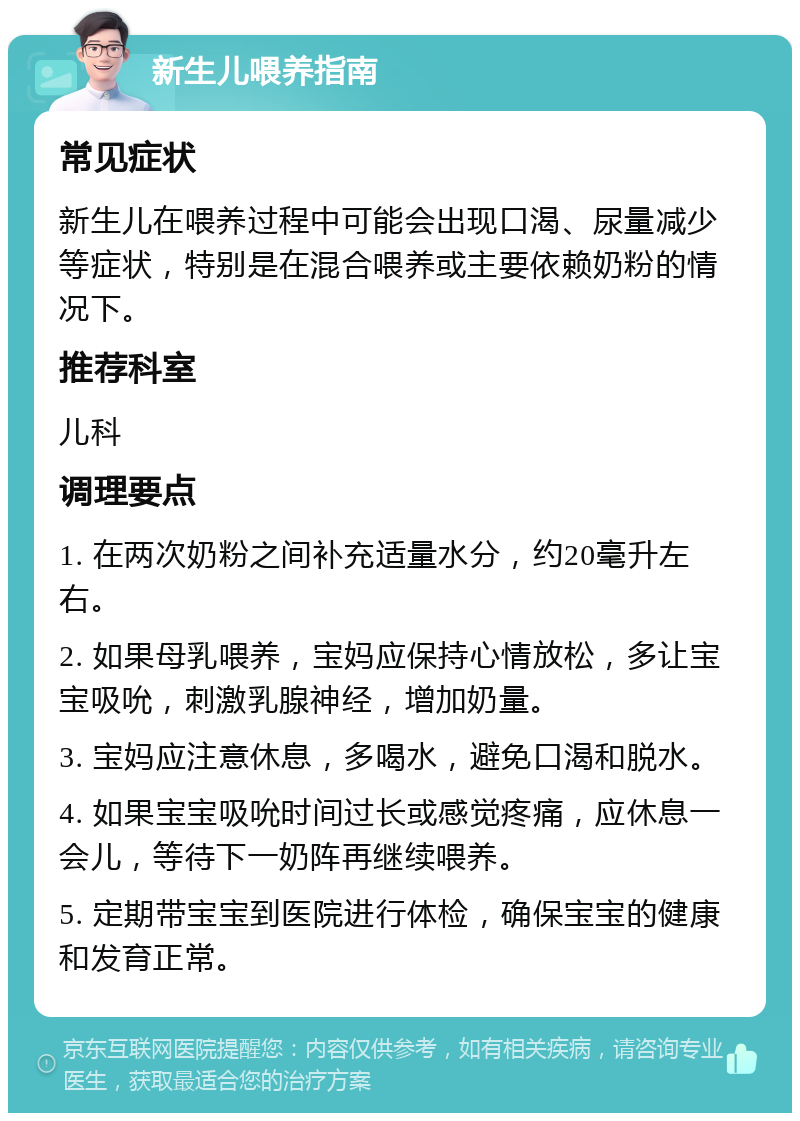 新生儿喂养指南 常见症状 新生儿在喂养过程中可能会出现口渴、尿量减少等症状，特别是在混合喂养或主要依赖奶粉的情况下。 推荐科室 儿科 调理要点 1. 在两次奶粉之间补充适量水分，约20毫升左右。 2. 如果母乳喂养，宝妈应保持心情放松，多让宝宝吸吮，刺激乳腺神经，增加奶量。 3. 宝妈应注意休息，多喝水，避免口渴和脱水。 4. 如果宝宝吸吮时间过长或感觉疼痛，应休息一会儿，等待下一奶阵再继续喂养。 5. 定期带宝宝到医院进行体检，确保宝宝的健康和发育正常。