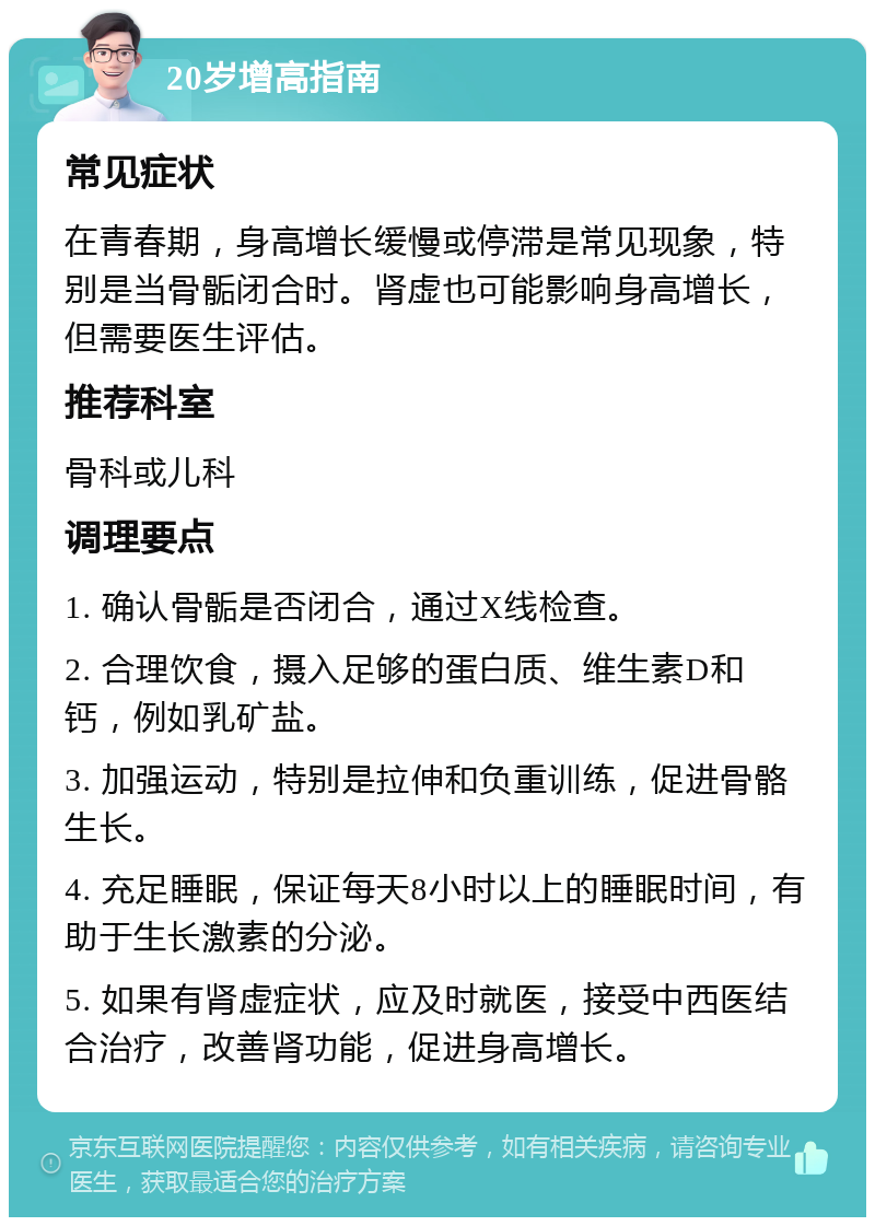 20岁增高指南 常见症状 在青春期，身高增长缓慢或停滞是常见现象，特别是当骨骺闭合时。肾虚也可能影响身高增长，但需要医生评估。 推荐科室 骨科或儿科 调理要点 1. 确认骨骺是否闭合，通过X线检查。 2. 合理饮食，摄入足够的蛋白质、维生素D和钙，例如乳矿盐。 3. 加强运动，特别是拉伸和负重训练，促进骨骼生长。 4. 充足睡眠，保证每天8小时以上的睡眠时间，有助于生长激素的分泌。 5. 如果有肾虚症状，应及时就医，接受中西医结合治疗，改善肾功能，促进身高增长。