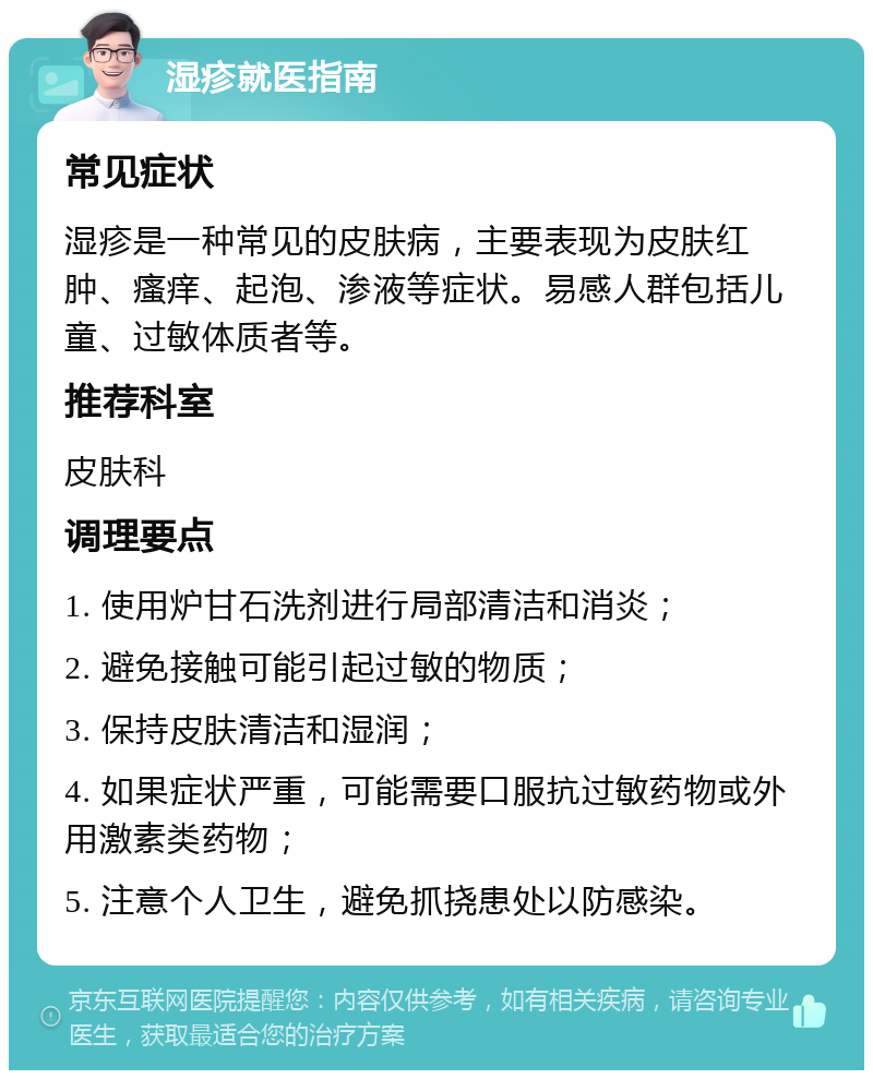 湿疹就医指南 常见症状 湿疹是一种常见的皮肤病，主要表现为皮肤红肿、瘙痒、起泡、渗液等症状。易感人群包括儿童、过敏体质者等。 推荐科室 皮肤科 调理要点 1. 使用炉甘石洗剂进行局部清洁和消炎； 2. 避免接触可能引起过敏的物质； 3. 保持皮肤清洁和湿润； 4. 如果症状严重，可能需要口服抗过敏药物或外用激素类药物； 5. 注意个人卫生，避免抓挠患处以防感染。