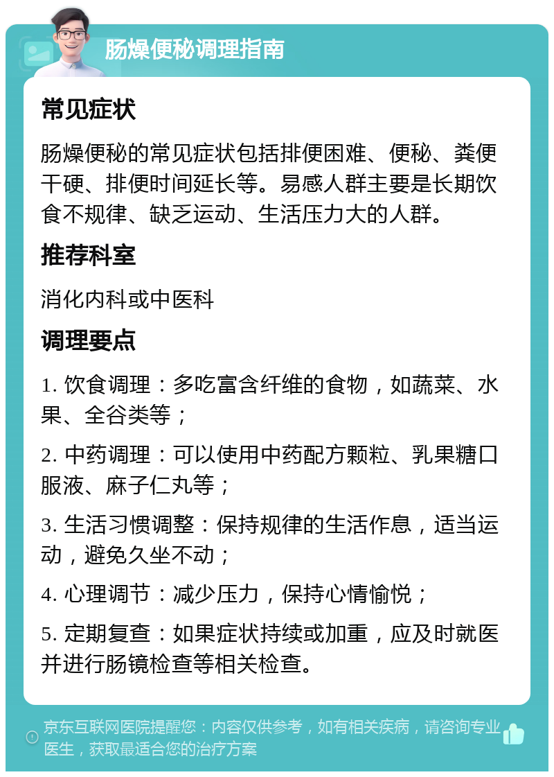 肠燥便秘调理指南 常见症状 肠燥便秘的常见症状包括排便困难、便秘、粪便干硬、排便时间延长等。易感人群主要是长期饮食不规律、缺乏运动、生活压力大的人群。 推荐科室 消化内科或中医科 调理要点 1. 饮食调理：多吃富含纤维的食物，如蔬菜、水果、全谷类等； 2. 中药调理：可以使用中药配方颗粒、乳果糖口服液、麻子仁丸等； 3. 生活习惯调整：保持规律的生活作息，适当运动，避免久坐不动； 4. 心理调节：减少压力，保持心情愉悦； 5. 定期复查：如果症状持续或加重，应及时就医并进行肠镜检查等相关检查。