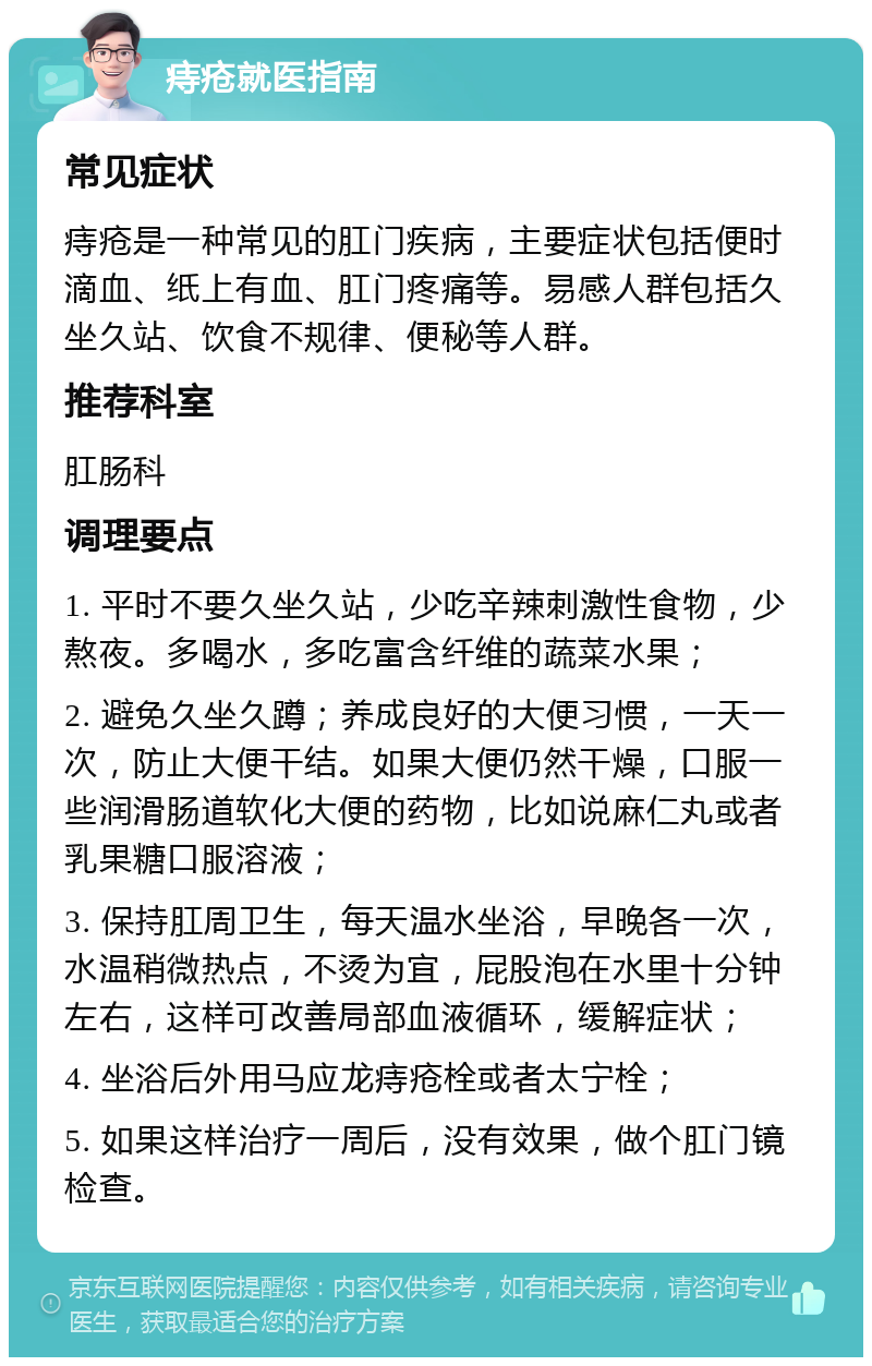 痔疮就医指南 常见症状 痔疮是一种常见的肛门疾病，主要症状包括便时滴血、纸上有血、肛门疼痛等。易感人群包括久坐久站、饮食不规律、便秘等人群。 推荐科室 肛肠科 调理要点 1. 平时不要久坐久站，少吃辛辣刺激性食物，少熬夜。多喝水，多吃富含纤维的蔬菜水果； 2. 避免久坐久蹲；养成良好的大便习惯，一天一次，防止大便干结。如果大便仍然干燥，口服一些润滑肠道软化大便的药物，比如说麻仁丸或者乳果糖口服溶液； 3. 保持肛周卫生，每天温水坐浴，早晚各一次，水温稍微热点，不烫为宜，屁股泡在水里十分钟左右，这样可改善局部血液循环，缓解症状； 4. 坐浴后外用马应龙痔疮栓或者太宁栓； 5. 如果这样治疗一周后，没有效果，做个肛门镜检查。