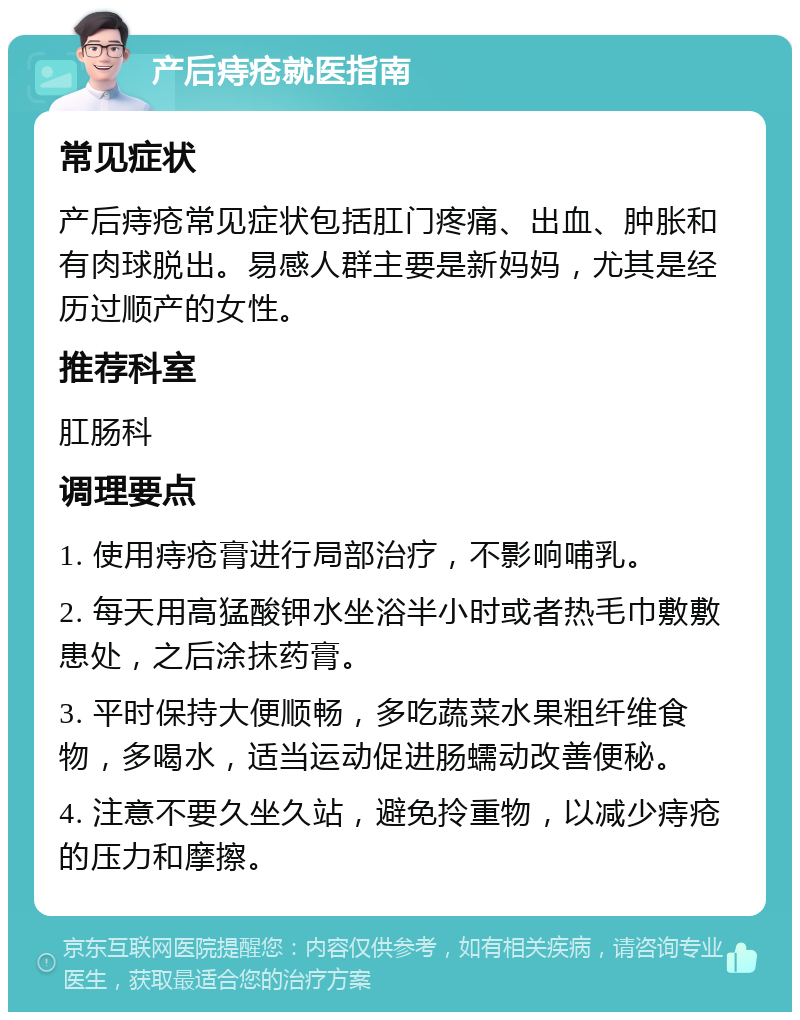 产后痔疮就医指南 常见症状 产后痔疮常见症状包括肛门疼痛、出血、肿胀和有肉球脱出。易感人群主要是新妈妈，尤其是经历过顺产的女性。 推荐科室 肛肠科 调理要点 1. 使用痔疮膏进行局部治疗，不影响哺乳。 2. 每天用高猛酸钾水坐浴半小时或者热毛巾敷敷患处，之后涂抹药膏。 3. 平时保持大便顺畅，多吃蔬菜水果粗纤维食物，多喝水，适当运动促进肠蠕动改善便秘。 4. 注意不要久坐久站，避免拎重物，以减少痔疮的压力和摩擦。