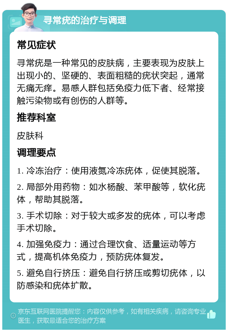 寻常疣的治疗与调理 常见症状 寻常疣是一种常见的皮肤病，主要表现为皮肤上出现小的、坚硬的、表面粗糙的疣状突起，通常无痛无痒。易感人群包括免疫力低下者、经常接触污染物或有创伤的人群等。 推荐科室 皮肤科 调理要点 1. 冷冻治疗：使用液氮冷冻疣体，促使其脱落。 2. 局部外用药物：如水杨酸、苯甲酸等，软化疣体，帮助其脱落。 3. 手术切除：对于较大或多发的疣体，可以考虑手术切除。 4. 加强免疫力：通过合理饮食、适量运动等方式，提高机体免疫力，预防疣体复发。 5. 避免自行挤压：避免自行挤压或剪切疣体，以防感染和疣体扩散。