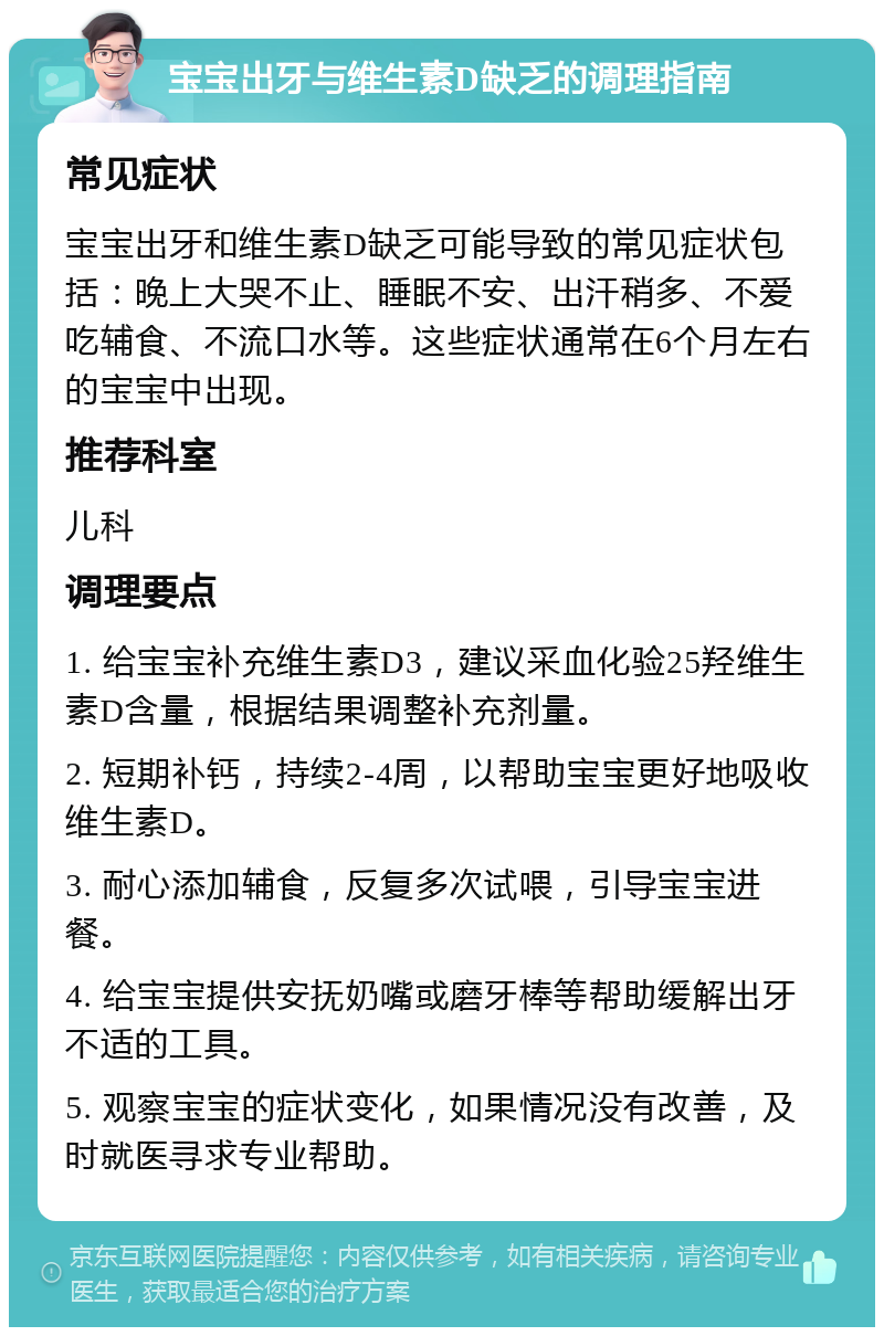 宝宝出牙与维生素D缺乏的调理指南 常见症状 宝宝出牙和维生素D缺乏可能导致的常见症状包括：晚上大哭不止、睡眠不安、出汗稍多、不爱吃辅食、不流口水等。这些症状通常在6个月左右的宝宝中出现。 推荐科室 儿科 调理要点 1. 给宝宝补充维生素D3，建议采血化验25羟维生素D含量，根据结果调整补充剂量。 2. 短期补钙，持续2-4周，以帮助宝宝更好地吸收维生素D。 3. 耐心添加辅食，反复多次试喂，引导宝宝进餐。 4. 给宝宝提供安抚奶嘴或磨牙棒等帮助缓解出牙不适的工具。 5. 观察宝宝的症状变化，如果情况没有改善，及时就医寻求专业帮助。