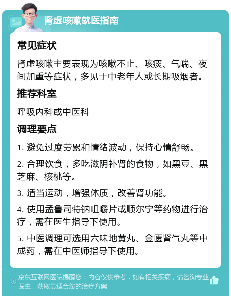 肾虚咳嗽就医指南 常见症状 肾虚咳嗽主要表现为咳嗽不止、咳痰、气喘、夜间加重等症状，多见于中老年人或长期吸烟者。 推荐科室 呼吸内科或中医科 调理要点 1. 避免过度劳累和情绪波动，保持心情舒畅。 2. 合理饮食，多吃滋阴补肾的食物，如黑豆、黑芝麻、核桃等。 3. 适当运动，增强体质，改善肾功能。 4. 使用孟鲁司特钠咀嚼片或顺尔宁等药物进行治疗，需在医生指导下使用。 5. 中医调理可选用六味地黄丸、金匮肾气丸等中成药，需在中医师指导下使用。