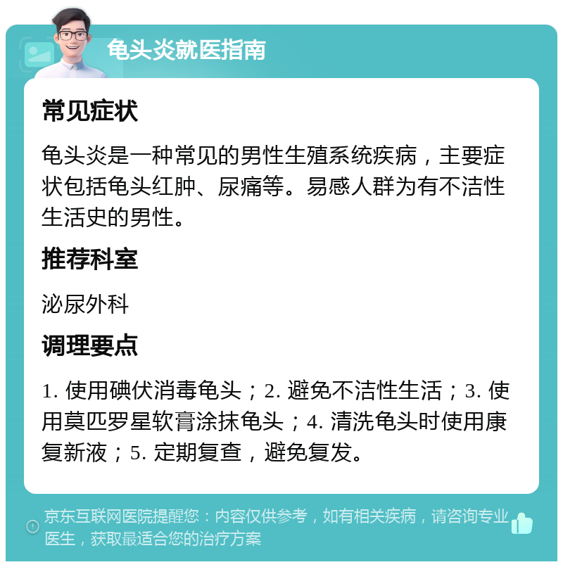 龟头炎就医指南 常见症状 龟头炎是一种常见的男性生殖系统疾病，主要症状包括龟头红肿、尿痛等。易感人群为有不洁性生活史的男性。 推荐科室 泌尿外科 调理要点 1. 使用碘伏消毒龟头；2. 避免不洁性生活；3. 使用莫匹罗星软膏涂抹龟头；4. 清洗龟头时使用康复新液；5. 定期复查，避免复发。