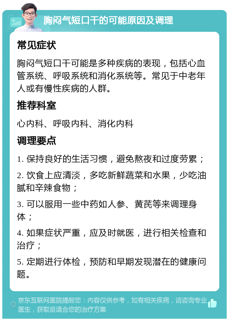 胸闷气短口干的可能原因及调理 常见症状 胸闷气短口干可能是多种疾病的表现，包括心血管系统、呼吸系统和消化系统等。常见于中老年人或有慢性疾病的人群。 推荐科室 心内科、呼吸内科、消化内科 调理要点 1. 保持良好的生活习惯，避免熬夜和过度劳累； 2. 饮食上应清淡，多吃新鲜蔬菜和水果，少吃油腻和辛辣食物； 3. 可以服用一些中药如人参、黄芪等来调理身体； 4. 如果症状严重，应及时就医，进行相关检查和治疗； 5. 定期进行体检，预防和早期发现潜在的健康问题。