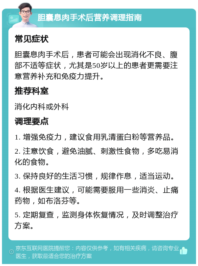 胆囊息肉手术后营养调理指南 常见症状 胆囊息肉手术后，患者可能会出现消化不良、腹部不适等症状，尤其是50岁以上的患者更需要注意营养补充和免疫力提升。 推荐科室 消化内科或外科 调理要点 1. 增强免疫力，建议食用乳清蛋白粉等营养品。 2. 注意饮食，避免油腻、刺激性食物，多吃易消化的食物。 3. 保持良好的生活习惯，规律作息，适当运动。 4. 根据医生建议，可能需要服用一些消炎、止痛药物，如布洛芬等。 5. 定期复查，监测身体恢复情况，及时调整治疗方案。