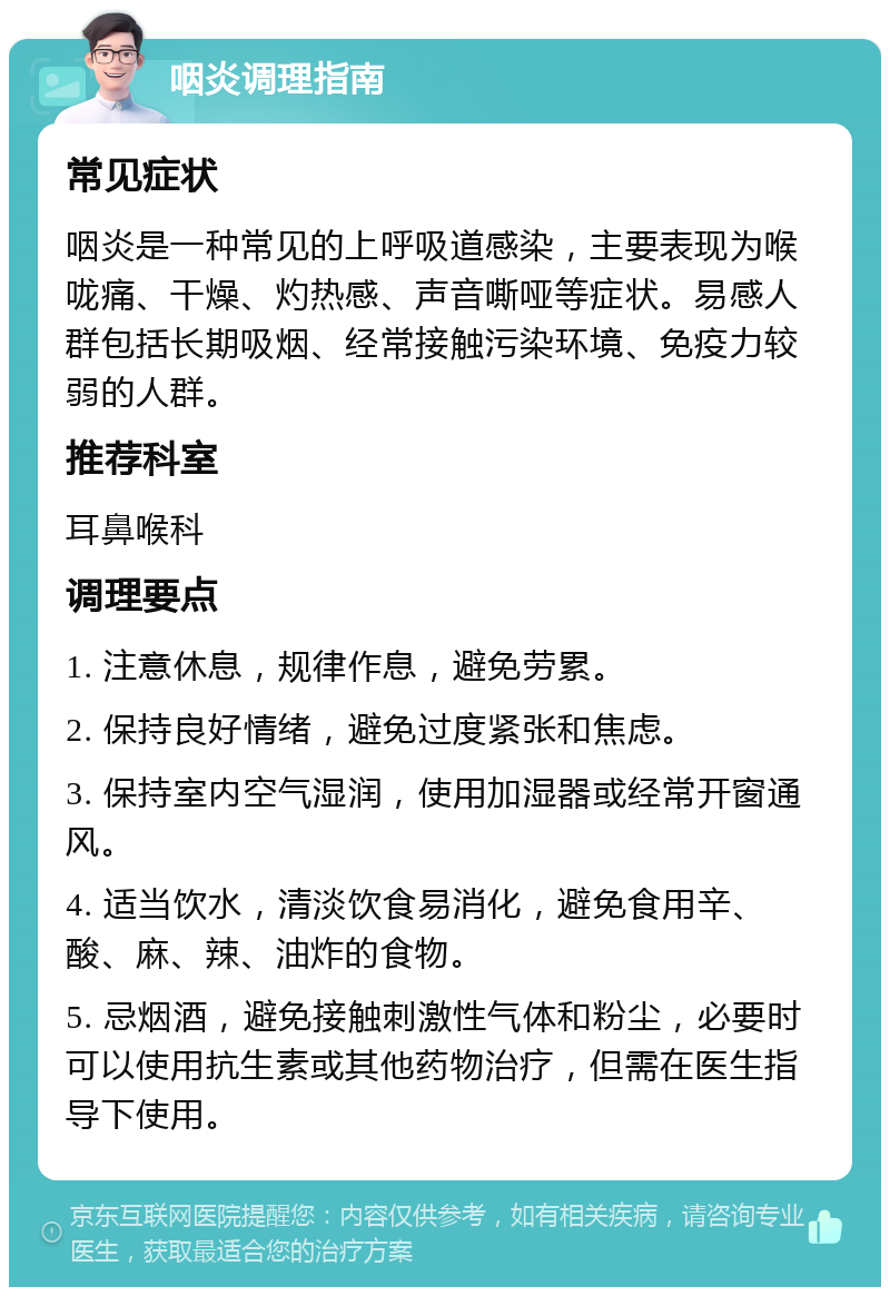 咽炎调理指南 常见症状 咽炎是一种常见的上呼吸道感染，主要表现为喉咙痛、干燥、灼热感、声音嘶哑等症状。易感人群包括长期吸烟、经常接触污染环境、免疫力较弱的人群。 推荐科室 耳鼻喉科 调理要点 1. 注意休息，规律作息，避免劳累。 2. 保持良好情绪，避免过度紧张和焦虑。 3. 保持室内空气湿润，使用加湿器或经常开窗通风。 4. 适当饮水，清淡饮食易消化，避免食用辛、酸、麻、辣、油炸的食物。 5. 忌烟酒，避免接触刺激性气体和粉尘，必要时可以使用抗生素或其他药物治疗，但需在医生指导下使用。