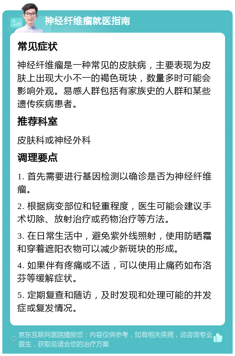 神经纤维瘤就医指南 常见症状 神经纤维瘤是一种常见的皮肤病，主要表现为皮肤上出现大小不一的褐色斑块，数量多时可能会影响外观。易感人群包括有家族史的人群和某些遗传疾病患者。 推荐科室 皮肤科或神经外科 调理要点 1. 首先需要进行基因检测以确诊是否为神经纤维瘤。 2. 根据病变部位和轻重程度，医生可能会建议手术切除、放射治疗或药物治疗等方法。 3. 在日常生活中，避免紫外线照射，使用防晒霜和穿着遮阳衣物可以减少新斑块的形成。 4. 如果伴有疼痛或不适，可以使用止痛药如布洛芬等缓解症状。 5. 定期复查和随访，及时发现和处理可能的并发症或复发情况。