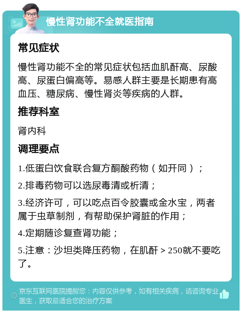 慢性肾功能不全就医指南 常见症状 慢性肾功能不全的常见症状包括血肌酐高、尿酸高、尿蛋白偏高等。易感人群主要是长期患有高血压、糖尿病、慢性肾炎等疾病的人群。 推荐科室 肾内科 调理要点 1.低蛋白饮食联合复方酮酸药物（如开同）； 2.排毒药物可以选尿毒清或析清； 3.经济许可，可以吃点百令胶囊或金水宝，两者属于虫草制剂，有帮助保护肾脏的作用； 4.定期随诊复查肾功能； 5.注意：沙坦类降压药物，在肌酐＞250就不要吃了。