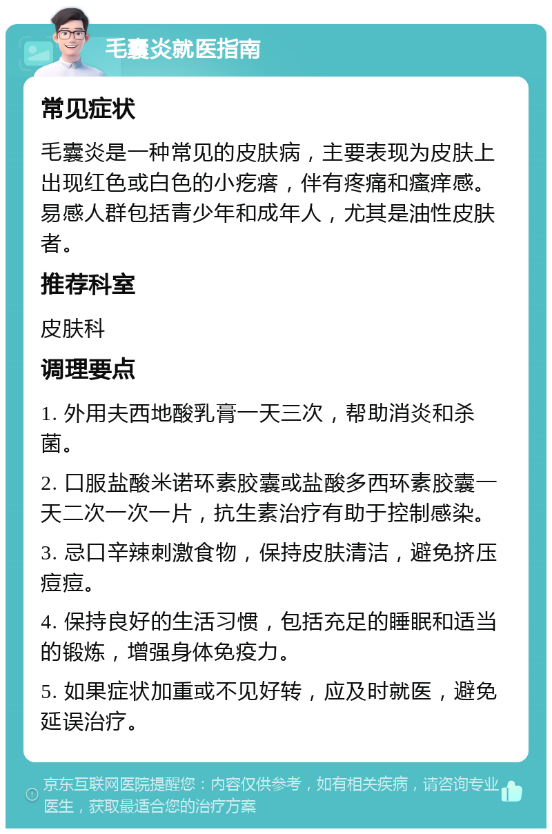 毛囊炎就医指南 常见症状 毛囊炎是一种常见的皮肤病，主要表现为皮肤上出现红色或白色的小疙瘩，伴有疼痛和瘙痒感。易感人群包括青少年和成年人，尤其是油性皮肤者。 推荐科室 皮肤科 调理要点 1. 外用夫西地酸乳膏一天三次，帮助消炎和杀菌。 2. 口服盐酸米诺环素胶囊或盐酸多西环素胶囊一天二次一次一片，抗生素治疗有助于控制感染。 3. 忌口辛辣刺激食物，保持皮肤清洁，避免挤压痘痘。 4. 保持良好的生活习惯，包括充足的睡眠和适当的锻炼，增强身体免疫力。 5. 如果症状加重或不见好转，应及时就医，避免延误治疗。