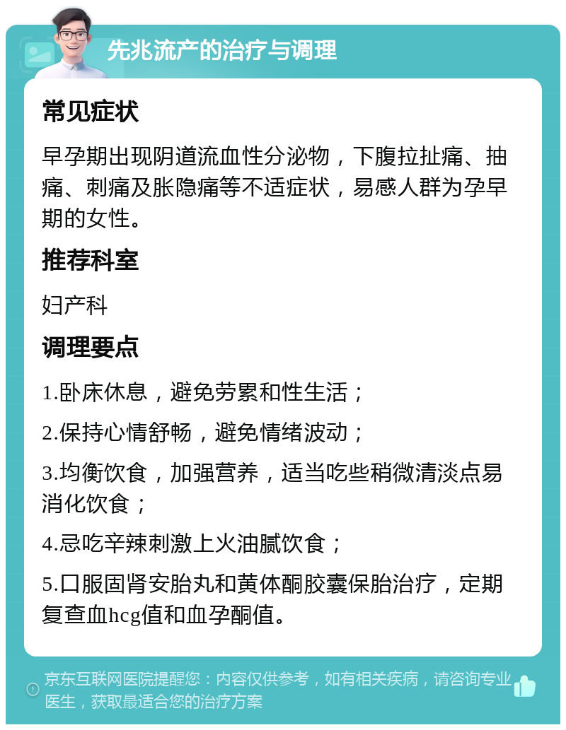 先兆流产的治疗与调理 常见症状 早孕期出现阴道流血性分泌物，下腹拉扯痛、抽痛、刺痛及胀隐痛等不适症状，易感人群为孕早期的女性。 推荐科室 妇产科 调理要点 1.卧床休息，避免劳累和性生活； 2.保持心情舒畅，避免情绪波动； 3.均衡饮食，加强营养，适当吃些稍微清淡点易消化饮食； 4.忌吃辛辣刺激上火油腻饮食； 5.口服固肾安胎丸和黄体酮胶囊保胎治疗，定期复查血hcg值和血孕酮值。