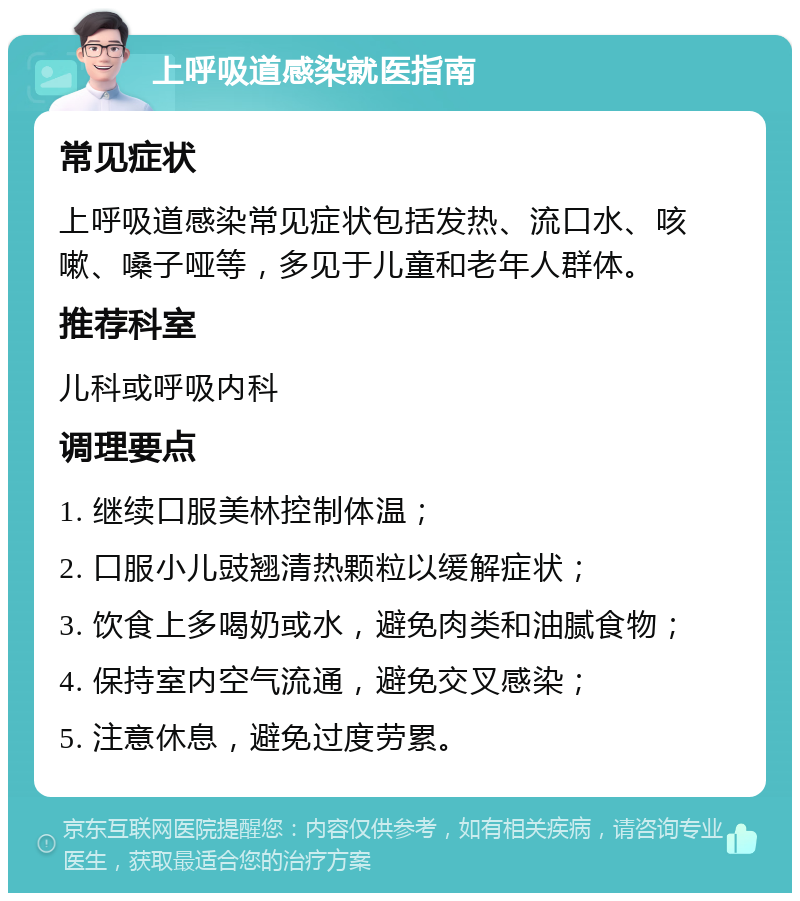 上呼吸道感染就医指南 常见症状 上呼吸道感染常见症状包括发热、流口水、咳嗽、嗓子哑等，多见于儿童和老年人群体。 推荐科室 儿科或呼吸内科 调理要点 1. 继续口服美林控制体温； 2. 口服小儿豉翘清热颗粒以缓解症状； 3. 饮食上多喝奶或水，避免肉类和油腻食物； 4. 保持室内空气流通，避免交叉感染； 5. 注意休息，避免过度劳累。