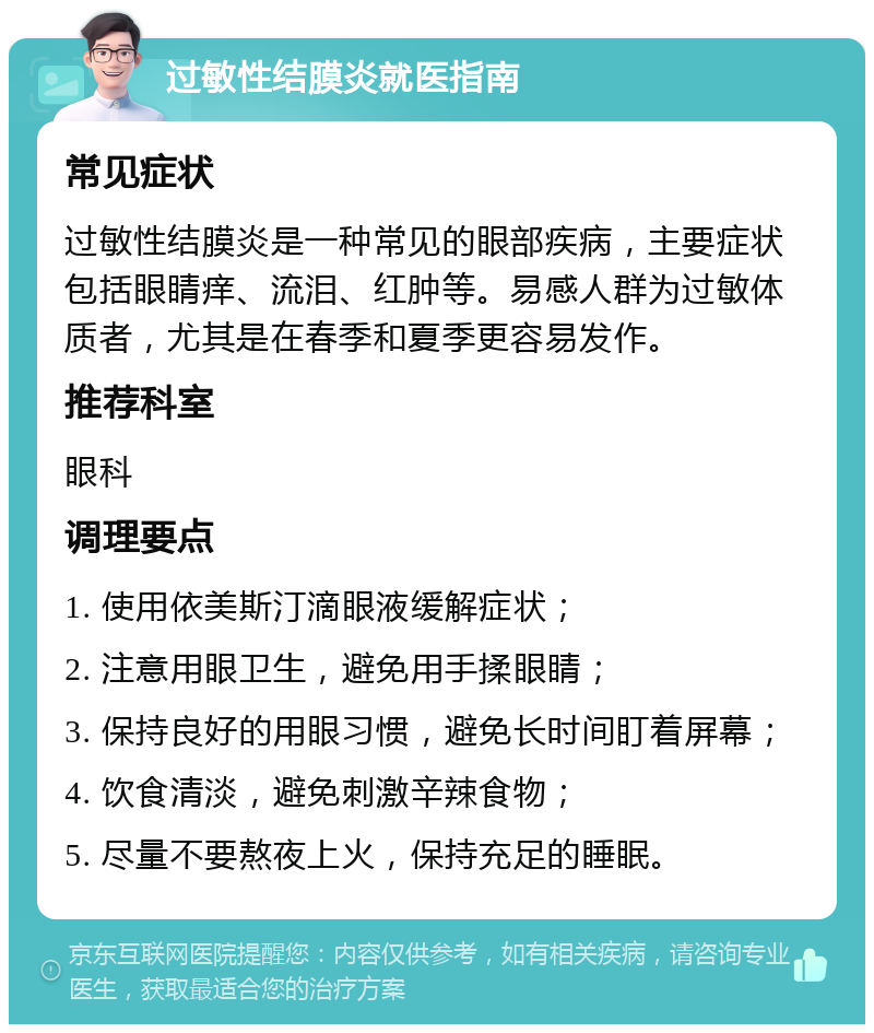 过敏性结膜炎就医指南 常见症状 过敏性结膜炎是一种常见的眼部疾病，主要症状包括眼睛痒、流泪、红肿等。易感人群为过敏体质者，尤其是在春季和夏季更容易发作。 推荐科室 眼科 调理要点 1. 使用依美斯汀滴眼液缓解症状； 2. 注意用眼卫生，避免用手揉眼睛； 3. 保持良好的用眼习惯，避免长时间盯着屏幕； 4. 饮食清淡，避免刺激辛辣食物； 5. 尽量不要熬夜上火，保持充足的睡眠。