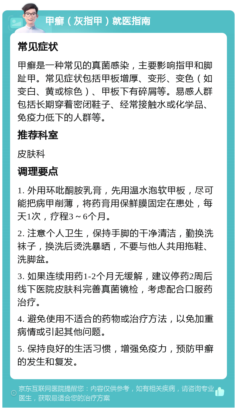 甲癣（灰指甲）就医指南 常见症状 甲癣是一种常见的真菌感染，主要影响指甲和脚趾甲。常见症状包括甲板增厚、变形、变色（如变白、黄或棕色）、甲板下有碎屑等。易感人群包括长期穿着密闭鞋子、经常接触水或化学品、免疫力低下的人群等。 推荐科室 皮肤科 调理要点 1. 外用环吡酮胺乳膏，先用温水泡软甲板，尽可能把病甲削薄，将药膏用保鲜膜固定在患处，每天1次，疗程3～6个月。 2. 注意个人卫生，保持手脚的干净清洁，勤换洗袜子，换洗后烫洗暴晒，不要与他人共用拖鞋、洗脚盆。 3. 如果连续用药1-2个月无缓解，建议停药2周后线下医院皮肤科完善真菌镜检，考虑配合口服药治疗。 4. 避免使用不适合的药物或治疗方法，以免加重病情或引起其他问题。 5. 保持良好的生活习惯，增强免疫力，预防甲癣的发生和复发。