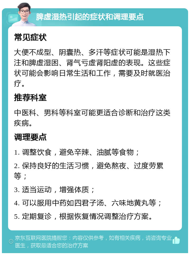 脾虚湿热引起的症状和调理要点 常见症状 大便不成型、阴囊热、多汗等症状可能是湿热下注和脾虚湿困、肾气亏虚肾阳虚的表现。这些症状可能会影响日常生活和工作，需要及时就医治疗。 推荐科室 中医科、男科等科室可能更适合诊断和治疗这类疾病。 调理要点 1. 调整饮食，避免辛辣、油腻等食物； 2. 保持良好的生活习惯，避免熬夜、过度劳累等； 3. 适当运动，增强体质； 4. 可以服用中药如四君子汤、六味地黄丸等； 5. 定期复诊，根据恢复情况调整治疗方案。