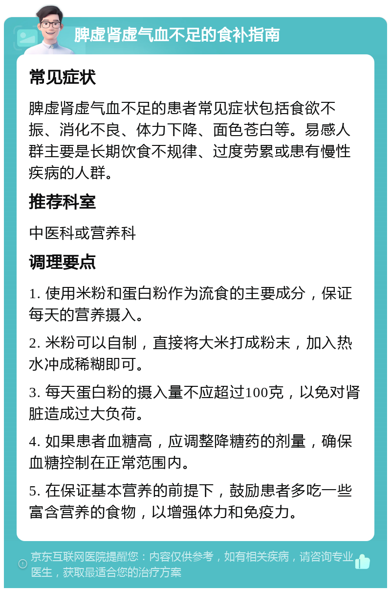 脾虚肾虚气血不足的食补指南 常见症状 脾虚肾虚气血不足的患者常见症状包括食欲不振、消化不良、体力下降、面色苍白等。易感人群主要是长期饮食不规律、过度劳累或患有慢性疾病的人群。 推荐科室 中医科或营养科 调理要点 1. 使用米粉和蛋白粉作为流食的主要成分，保证每天的营养摄入。 2. 米粉可以自制，直接将大米打成粉末，加入热水冲成稀糊即可。 3. 每天蛋白粉的摄入量不应超过100克，以免对肾脏造成过大负荷。 4. 如果患者血糖高，应调整降糖药的剂量，确保血糖控制在正常范围内。 5. 在保证基本营养的前提下，鼓励患者多吃一些富含营养的食物，以增强体力和免疫力。