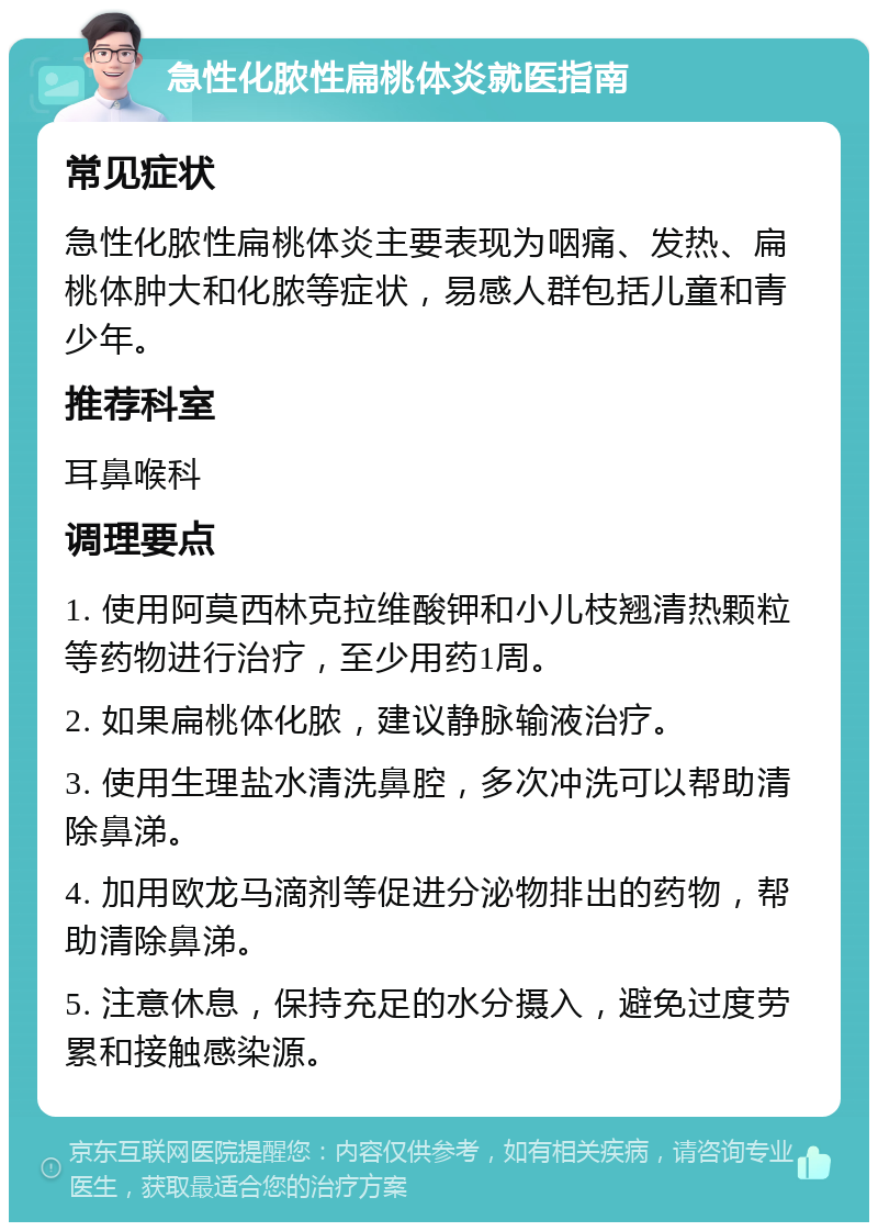 急性化脓性扁桃体炎就医指南 常见症状 急性化脓性扁桃体炎主要表现为咽痛、发热、扁桃体肿大和化脓等症状，易感人群包括儿童和青少年。 推荐科室 耳鼻喉科 调理要点 1. 使用阿莫西林克拉维酸钾和小儿枝翘清热颗粒等药物进行治疗，至少用药1周。 2. 如果扁桃体化脓，建议静脉输液治疗。 3. 使用生理盐水清洗鼻腔，多次冲洗可以帮助清除鼻涕。 4. 加用欧龙马滴剂等促进分泌物排出的药物，帮助清除鼻涕。 5. 注意休息，保持充足的水分摄入，避免过度劳累和接触感染源。