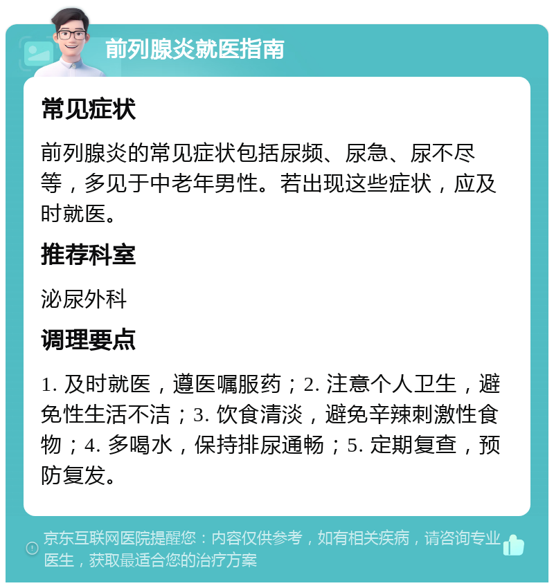 前列腺炎就医指南 常见症状 前列腺炎的常见症状包括尿频、尿急、尿不尽等，多见于中老年男性。若出现这些症状，应及时就医。 推荐科室 泌尿外科 调理要点 1. 及时就医，遵医嘱服药；2. 注意个人卫生，避免性生活不洁；3. 饮食清淡，避免辛辣刺激性食物；4. 多喝水，保持排尿通畅；5. 定期复查，预防复发。