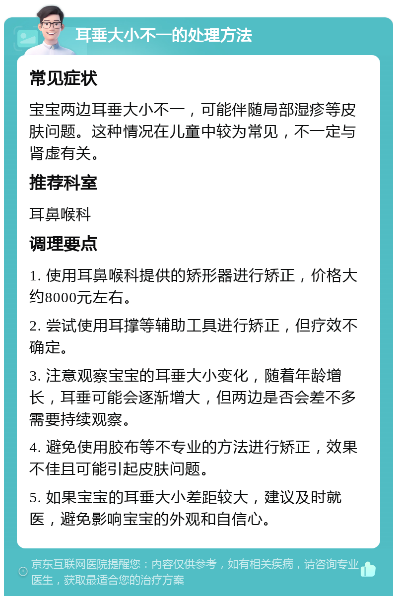 耳垂大小不一的处理方法 常见症状 宝宝两边耳垂大小不一，可能伴随局部湿疹等皮肤问题。这种情况在儿童中较为常见，不一定与肾虚有关。 推荐科室 耳鼻喉科 调理要点 1. 使用耳鼻喉科提供的矫形器进行矫正，价格大约8000元左右。 2. 尝试使用耳撑等辅助工具进行矫正，但疗效不确定。 3. 注意观察宝宝的耳垂大小变化，随着年龄增长，耳垂可能会逐渐增大，但两边是否会差不多需要持续观察。 4. 避免使用胶布等不专业的方法进行矫正，效果不佳且可能引起皮肤问题。 5. 如果宝宝的耳垂大小差距较大，建议及时就医，避免影响宝宝的外观和自信心。