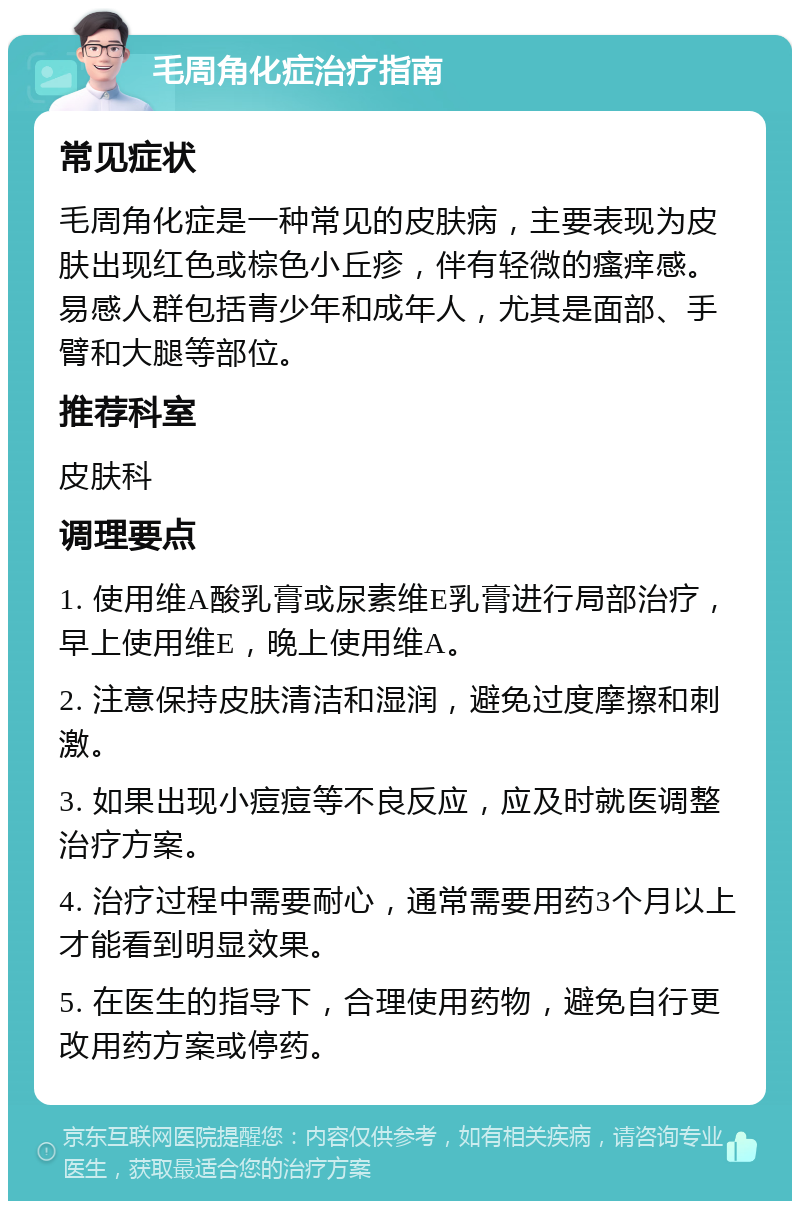 毛周角化症治疗指南 常见症状 毛周角化症是一种常见的皮肤病，主要表现为皮肤出现红色或棕色小丘疹，伴有轻微的瘙痒感。易感人群包括青少年和成年人，尤其是面部、手臂和大腿等部位。 推荐科室 皮肤科 调理要点 1. 使用维A酸乳膏或尿素维E乳膏进行局部治疗，早上使用维E，晚上使用维A。 2. 注意保持皮肤清洁和湿润，避免过度摩擦和刺激。 3. 如果出现小痘痘等不良反应，应及时就医调整治疗方案。 4. 治疗过程中需要耐心，通常需要用药3个月以上才能看到明显效果。 5. 在医生的指导下，合理使用药物，避免自行更改用药方案或停药。