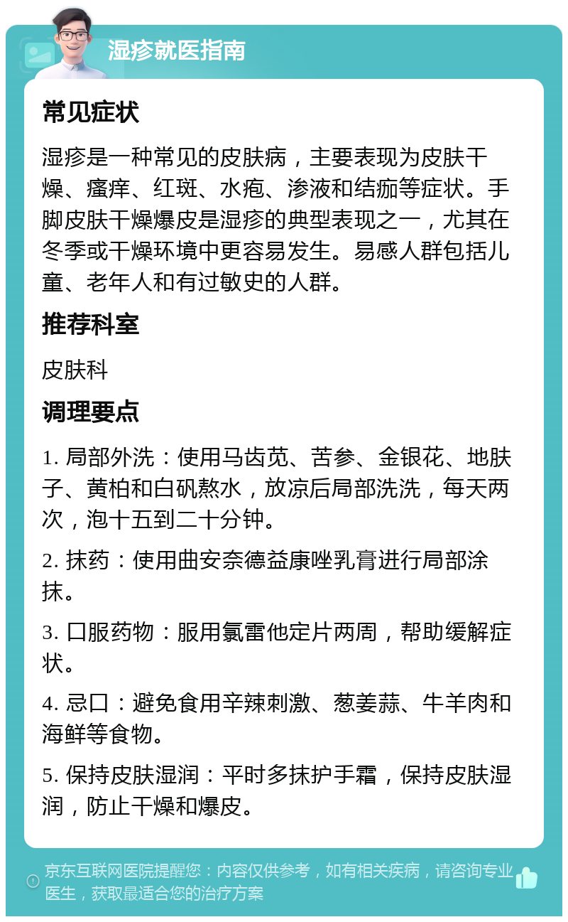 湿疹就医指南 常见症状 湿疹是一种常见的皮肤病，主要表现为皮肤干燥、瘙痒、红斑、水疱、渗液和结痂等症状。手脚皮肤干燥爆皮是湿疹的典型表现之一，尤其在冬季或干燥环境中更容易发生。易感人群包括儿童、老年人和有过敏史的人群。 推荐科室 皮肤科 调理要点 1. 局部外洗：使用马齿苋、苦参、金银花、地肤子、黄柏和白矾熬水，放凉后局部洗洗，每天两次，泡十五到二十分钟。 2. 抹药：使用曲安奈德益康唑乳膏进行局部涂抹。 3. 口服药物：服用氯雷他定片两周，帮助缓解症状。 4. 忌口：避免食用辛辣刺激、葱姜蒜、牛羊肉和海鲜等食物。 5. 保持皮肤湿润：平时多抹护手霜，保持皮肤湿润，防止干燥和爆皮。