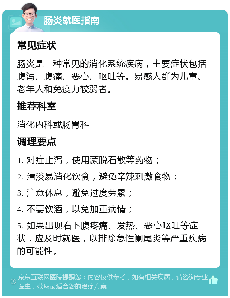 肠炎就医指南 常见症状 肠炎是一种常见的消化系统疾病，主要症状包括腹泻、腹痛、恶心、呕吐等。易感人群为儿童、老年人和免疫力较弱者。 推荐科室 消化内科或肠胃科 调理要点 1. 对症止泻，使用蒙脱石散等药物； 2. 清淡易消化饮食，避免辛辣刺激食物； 3. 注意休息，避免过度劳累； 4. 不要饮酒，以免加重病情； 5. 如果出现右下腹疼痛、发热、恶心呕吐等症状，应及时就医，以排除急性阑尾炎等严重疾病的可能性。