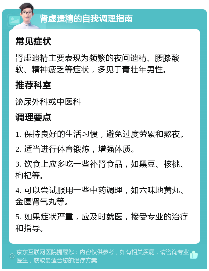 肾虚遗精的自我调理指南 常见症状 肾虚遗精主要表现为频繁的夜间遗精、腰膝酸软、精神疲乏等症状，多见于青壮年男性。 推荐科室 泌尿外科或中医科 调理要点 1. 保持良好的生活习惯，避免过度劳累和熬夜。 2. 适当进行体育锻炼，增强体质。 3. 饮食上应多吃一些补肾食品，如黑豆、核桃、枸杞等。 4. 可以尝试服用一些中药调理，如六味地黄丸、金匮肾气丸等。 5. 如果症状严重，应及时就医，接受专业的治疗和指导。