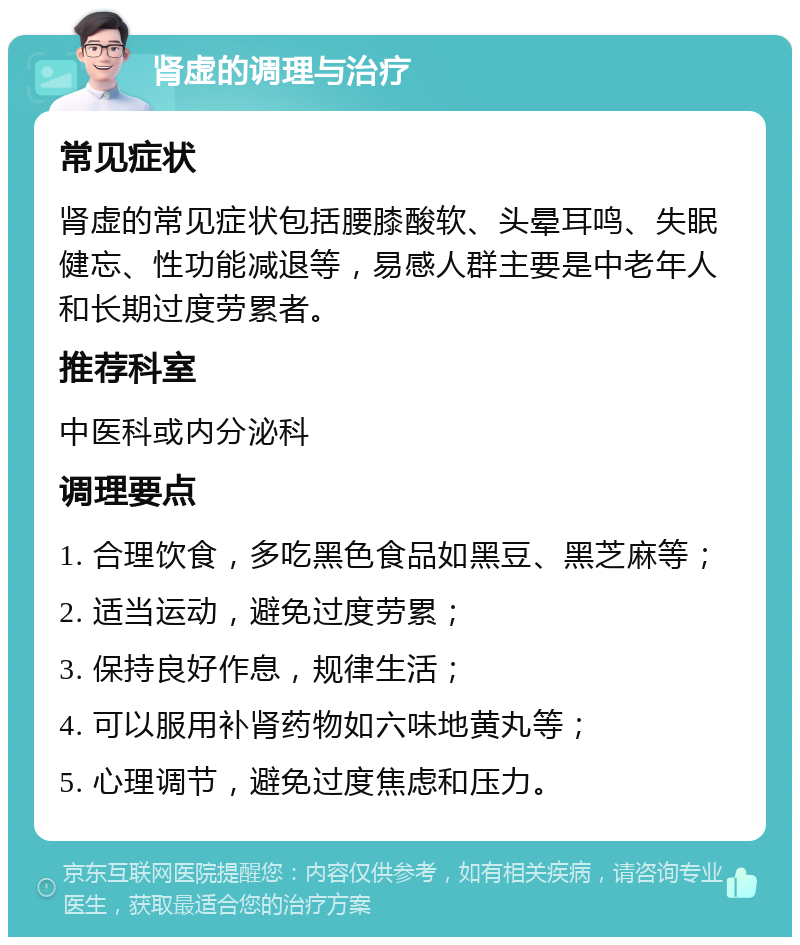 肾虚的调理与治疗 常见症状 肾虚的常见症状包括腰膝酸软、头晕耳鸣、失眠健忘、性功能减退等，易感人群主要是中老年人和长期过度劳累者。 推荐科室 中医科或内分泌科 调理要点 1. 合理饮食，多吃黑色食品如黑豆、黑芝麻等； 2. 适当运动，避免过度劳累； 3. 保持良好作息，规律生活； 4. 可以服用补肾药物如六味地黄丸等； 5. 心理调节，避免过度焦虑和压力。