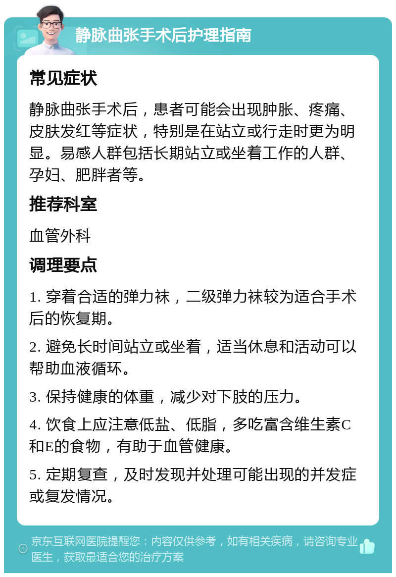 静脉曲张手术后护理指南 常见症状 静脉曲张手术后，患者可能会出现肿胀、疼痛、皮肤发红等症状，特别是在站立或行走时更为明显。易感人群包括长期站立或坐着工作的人群、孕妇、肥胖者等。 推荐科室 血管外科 调理要点 1. 穿着合适的弹力袜，二级弹力袜较为适合手术后的恢复期。 2. 避免长时间站立或坐着，适当休息和活动可以帮助血液循环。 3. 保持健康的体重，减少对下肢的压力。 4. 饮食上应注意低盐、低脂，多吃富含维生素C和E的食物，有助于血管健康。 5. 定期复查，及时发现并处理可能出现的并发症或复发情况。