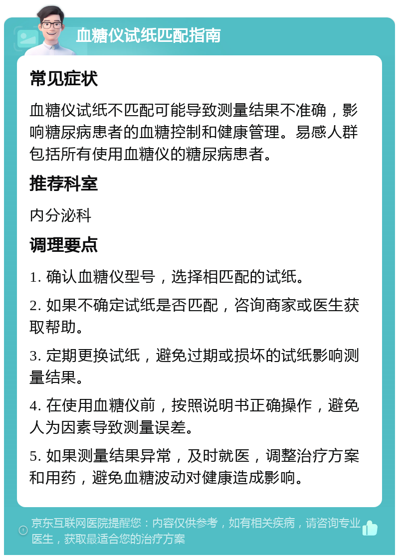 血糖仪试纸匹配指南 常见症状 血糖仪试纸不匹配可能导致测量结果不准确，影响糖尿病患者的血糖控制和健康管理。易感人群包括所有使用血糖仪的糖尿病患者。 推荐科室 内分泌科 调理要点 1. 确认血糖仪型号，选择相匹配的试纸。 2. 如果不确定试纸是否匹配，咨询商家或医生获取帮助。 3. 定期更换试纸，避免过期或损坏的试纸影响测量结果。 4. 在使用血糖仪前，按照说明书正确操作，避免人为因素导致测量误差。 5. 如果测量结果异常，及时就医，调整治疗方案和用药，避免血糖波动对健康造成影响。