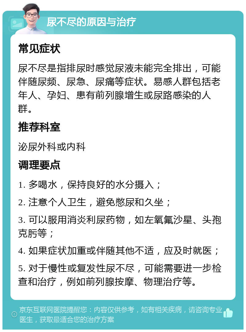 尿不尽的原因与治疗 常见症状 尿不尽是指排尿时感觉尿液未能完全排出，可能伴随尿频、尿急、尿痛等症状。易感人群包括老年人、孕妇、患有前列腺增生或尿路感染的人群。 推荐科室 泌尿外科或内科 调理要点 1. 多喝水，保持良好的水分摄入； 2. 注意个人卫生，避免憋尿和久坐； 3. 可以服用消炎利尿药物，如左氧氟沙星、头孢克肟等； 4. 如果症状加重或伴随其他不适，应及时就医； 5. 对于慢性或复发性尿不尽，可能需要进一步检查和治疗，例如前列腺按摩、物理治疗等。