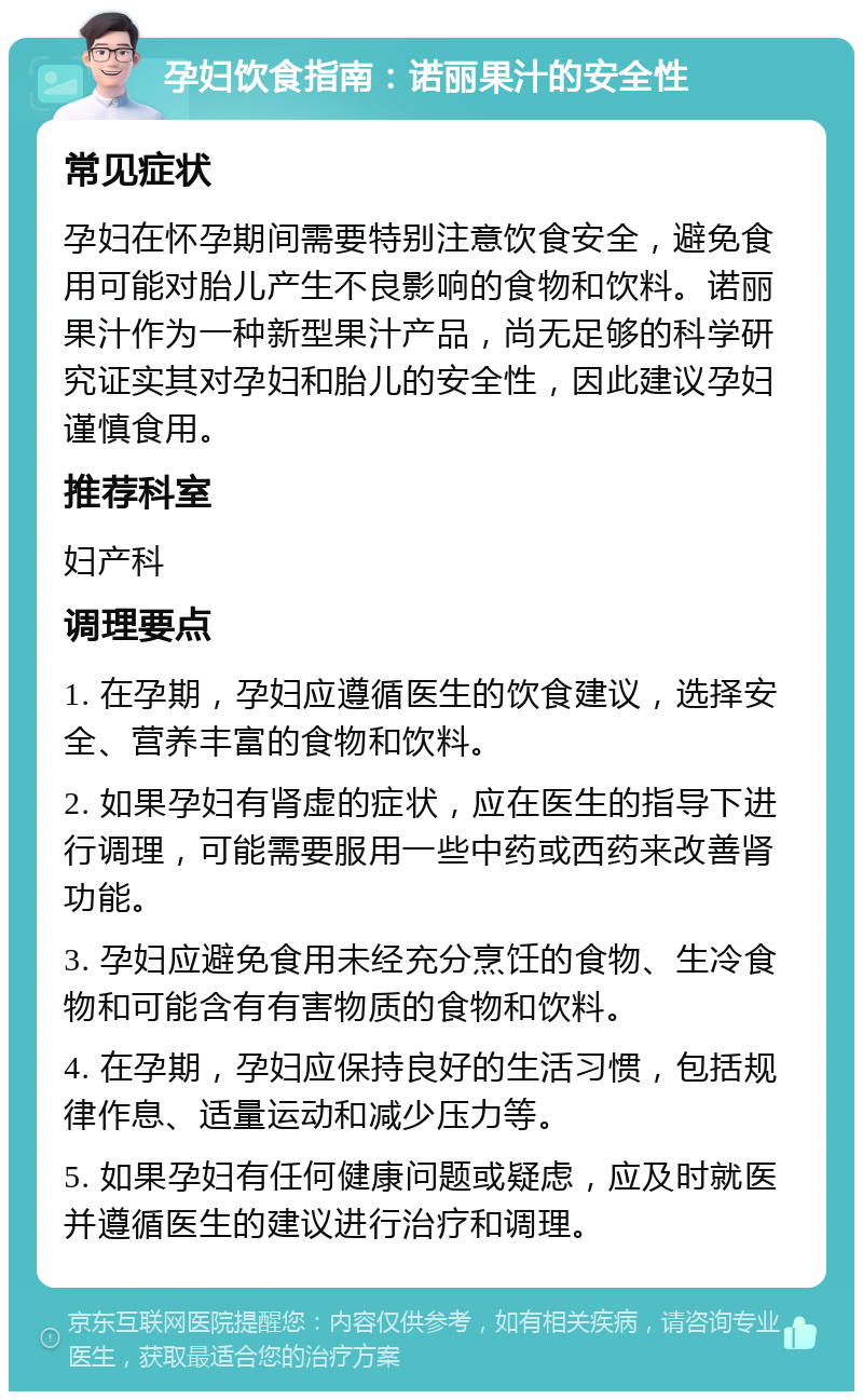 孕妇饮食指南：诺丽果汁的安全性 常见症状 孕妇在怀孕期间需要特别注意饮食安全，避免食用可能对胎儿产生不良影响的食物和饮料。诺丽果汁作为一种新型果汁产品，尚无足够的科学研究证实其对孕妇和胎儿的安全性，因此建议孕妇谨慎食用。 推荐科室 妇产科 调理要点 1. 在孕期，孕妇应遵循医生的饮食建议，选择安全、营养丰富的食物和饮料。 2. 如果孕妇有肾虚的症状，应在医生的指导下进行调理，可能需要服用一些中药或西药来改善肾功能。 3. 孕妇应避免食用未经充分烹饪的食物、生冷食物和可能含有有害物质的食物和饮料。 4. 在孕期，孕妇应保持良好的生活习惯，包括规律作息、适量运动和减少压力等。 5. 如果孕妇有任何健康问题或疑虑，应及时就医并遵循医生的建议进行治疗和调理。