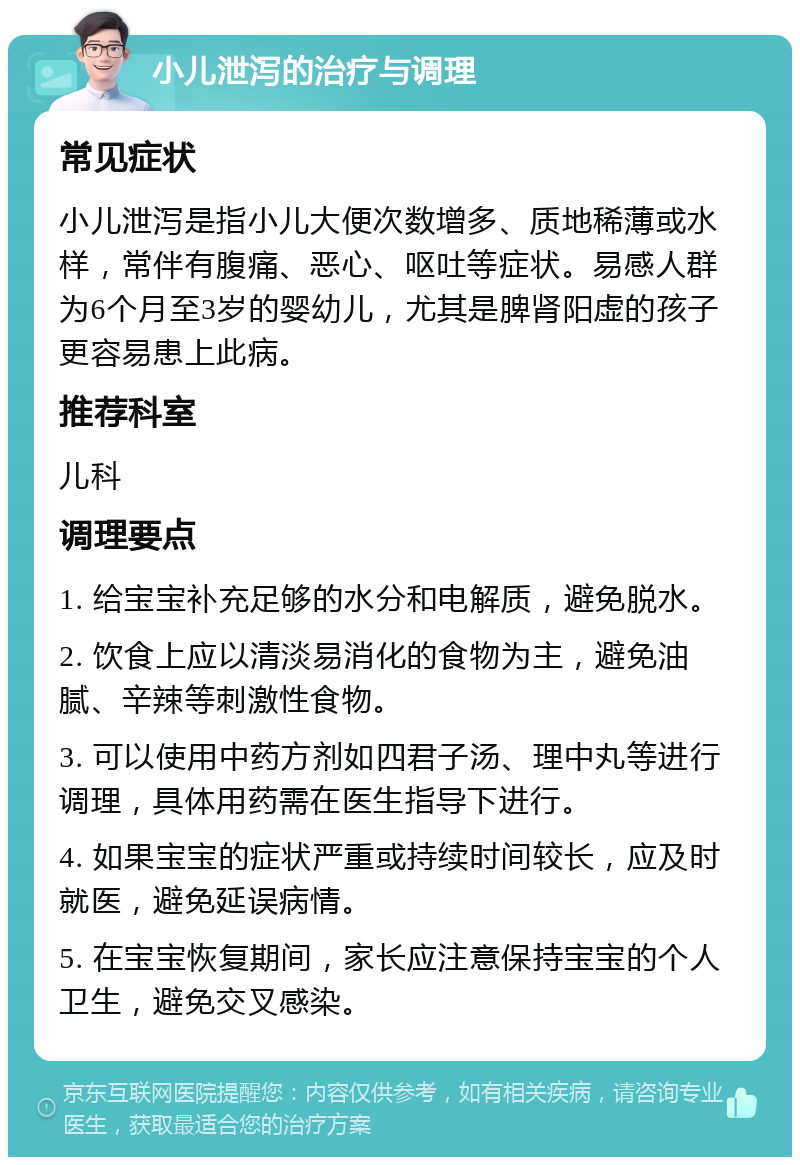 小儿泄泻的治疗与调理 常见症状 小儿泄泻是指小儿大便次数增多、质地稀薄或水样，常伴有腹痛、恶心、呕吐等症状。易感人群为6个月至3岁的婴幼儿，尤其是脾肾阳虚的孩子更容易患上此病。 推荐科室 儿科 调理要点 1. 给宝宝补充足够的水分和电解质，避免脱水。 2. 饮食上应以清淡易消化的食物为主，避免油腻、辛辣等刺激性食物。 3. 可以使用中药方剂如四君子汤、理中丸等进行调理，具体用药需在医生指导下进行。 4. 如果宝宝的症状严重或持续时间较长，应及时就医，避免延误病情。 5. 在宝宝恢复期间，家长应注意保持宝宝的个人卫生，避免交叉感染。